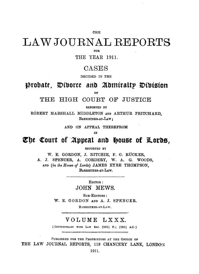 handle is hein.selden/lawjrnl0036 and id is 1 raw text is: 





,THE


LAW JOURNAL REPORTS
                         FOR
                  THE YEAR 1911.

                     CASES
                     DECIDED IN THE

 10robate, ;DiborCe anb      tbmiraltp Dibigion
                         OF
      THE HIGH COUBT OF JUSTICE
                      REPORTED BY
   ROBERT MARSHALL MIDDLETON AND ARTHUR PRITCHARD,
                    BARRISTERS-AT-LAW;

               AND ON APPEAL THEREFROM
                         IN

Zbe Court of 2tppeat anb i ouze of ]Lorli,
                      REPORTED BY
         W. E. GORDON, J. RITCHIE, F. G. RUCKER,
     A. J, SPENCER, A. CORDERY, W. A. G. WOODS,
       AND (in taLe Houe of Lorcds) JAMES EYRE THOMPSON,
                    BARRISTERS-AT-LAW.

                       EDITOR :
                   JOHN MEWS.
                     SUB-EDITORS :
           W. E. GORDON AND A. J. SPENCER.
                    BARRISTERS-AT-LAW.


               VOLUME LXXX.
           CCON'TEMPORARY  WITH  LAW  REP. [1911]  P.;  (1911]  A.C.]


           PUBLISHED FOR THE PROPRIETORS AT THE OFFICE OF
THE LAW JOURNAL REPORTS, 119 CHANCERY LANE, LONDON
                        1911.


