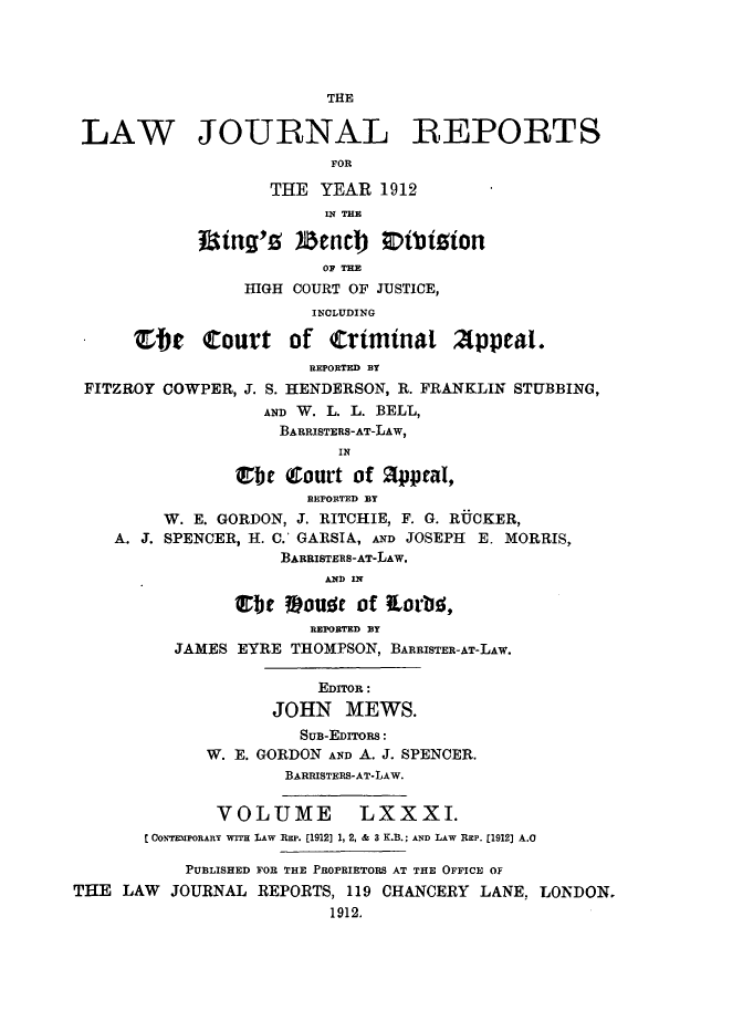 handle is hein.selden/lawjrnl0038 and id is 1 raw text is: 




                         THE


 LAW JOURNAL REPORTS
                         FOR

                   THE YEAR 1912
                         U{ THE
            f ing'z )Zencb  0tizion

                         OF THE
                 HIGH COURT OF JUSTICE,
                        INCLUDING

      Stir Court of (rtminat Appeal.
                       REPORTED BY
 FITZROY COWPER, J. S. HENDERSON, R. FRANKLIN STUBBING,
                   AND W. L. L. BELL,
                   BARRISTERS-AT-LAW,
                          IN

                Cbr Court of 2ppeaI,
                       REPORTED BY
         W. E. GORDON, J. RITCHIE, F. G. R-UCKER,
    A. J. SPENCER, I1. C.' GARSIA, AND JOSEPH E. MORRIS,
                    BARRISTElS-AT-LAW.
                         AND IN

                Cbr Vouft of 1Lorb ,
                       REPORTED BY
          JAMES EYRE THOMPSON, BARRISTER-AT-LAW.

                        EDITOR :
                    JOHN MEWS.

                      SuB-EDrrORS:
             W. E. GORDON AND A. J. SPENCER.
                     BARRISTERS-AT-LAW.


              VOLUME LXXXI.
       C OOEimPORARY wrrH LAW Rap. [1912] 1, 2, & 3 K.B.; AND LAW Rap. [1912] A.O

           PUBLISHED FOR THE PROPRIETORS AT THE OFFICE O
THE LAW JOURNAL REPORTS, 119 CHANCERY LANE, LONDON.
                         1912.


