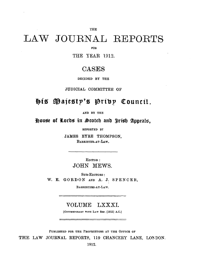 handle is hein.selden/lawjrnl0039 and id is 1 raw text is: 





                         THE

  LAW JOURNAL REPORTS
                         FOR

                   THE YEAR 1912.


                      CASES

                      DECIDED BY THE

                JUDICIAL COMMITTEE OF

      J te T' ajeotp's pribp Council.


                      AND BY THE

      I ouot of torbo in &totcb anb 3risb 9lppraI5,

                      REPORTED BY

               JAMES EYRE THOMPSON,
                    BARRISTER-AT-LAW.



                       EDITOR :
                   JOHN MEWS.

                      SuB-EDITORS :
          W. E. GORDON AND A. J. SPENCER,

                    BARRISTERS-AT-LAW.



                 VOLUME LXXXI.
                 [COXT MPORARY WITH LAW Rzp. [1912] A.C.]



           PUBLISHED FOR THE PROPRIETORS AT THE OFFICE OF
THE LAW JOURNAL REPORTS, 119 CHANCERY LANE, LONDON.
                        1912.


