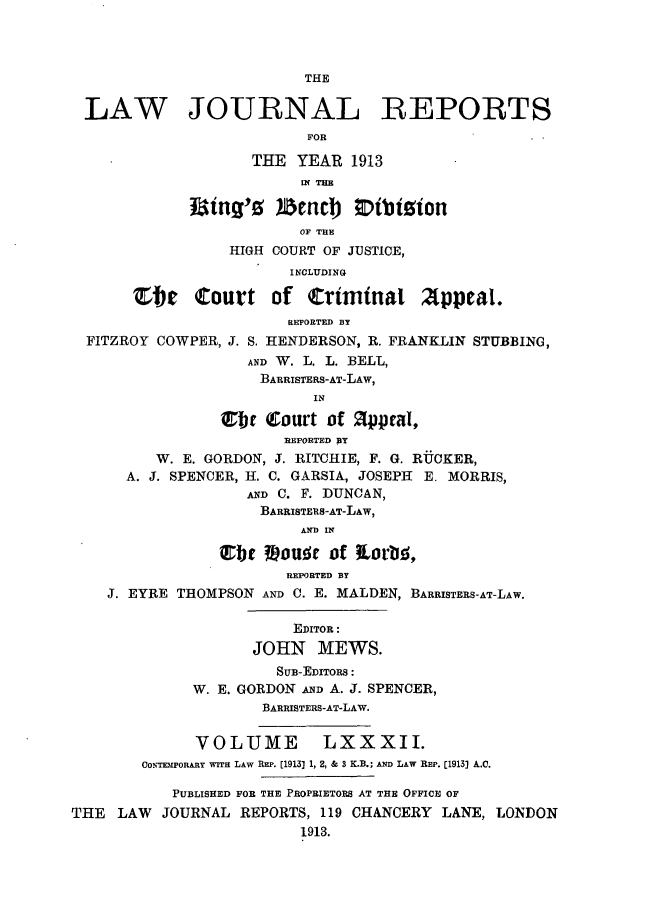handle is hein.selden/lawjrnl0042 and id is 1 raw text is: 



                         THE

 LAW JOURNAL REPORTS
                          FOR

                    THE YEAR 1913
                         IE THE

             Jaing'0 )Benc 0 Eibtsion
                         OF THE
                 HIGH COURT OF JUSTICE,
                        INCLUDING

       'Ste  Court of Criminat Appeal.
                        REPORTED BY
  FITZROY COWPER, J. S. HENDERSON, R. FRANKLIN STUBBING,
                   AND W. L. L. BELL,
                     BARRISTERS-AT-LAW,
                          IN

                Ce (Court of    ppeal,
                       REPORTED BY
         W. E. GORDON, J. RITCHIE, F. G. RUCKER,
      A. J. SPENCER, H. C. GARSIA, JOSEPH E. MORRIS,
                   AND C. F. DUNCAN,
                     BARRISTERS-AT-LAW,
                         AND IN

                Ubt ?.oue of torb!,
                       REPORTED BY
    J. EYRE THOMPSON AND C. E. MALDEN, BARRISTERS-AT-LAW.

                        EDITOR:
                    JOHN MEWS.
                      SUB-EDITORS:
             W. E. GORDON AND A. J. SPENCER,
                     BARRISTERS-AT-LAW.


              VOLUME       LXXXII.
        CONTEMPORARY WITH LAW REP. [1913] 1, 2, & 3 K.B.; AND LAW REP. [1913) A.C.

           PUBLISHED FOR THE PROPRIETORS AT THE OFFICE OF
THE LAW JOURNAL REPORTS, 119 CHANCERY LANE, LONDON
                         1913.



