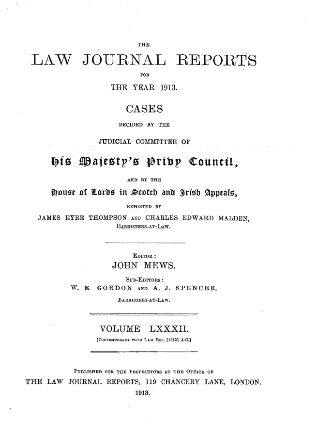 handle is hein.selden/lawjrnl0043 and id is 1 raw text is: 




THE


LAW JOURNAL REPORTS
                        FOR

                  THE YEAR 1913.


                     CASES

                     DECIDED BY THE

               JUDICIAL COMMITTEE OF




                     AND BY THE

    30jouo of RorbO in &rotcb anb 3rielb %ppta15,

                     REPORTED BY

  JAMES EYRE THOMPSON AND CHARLES EDWARD MALDEN,
                   BARRISTERS-AT-LAW.



                       EDITOR :
                  JOHN MEWS.

                     SUB-EDITORS :
         W. E. GORDON AND A. J. SPENCER,

                   BARRISTERS-AT-LAW.


VOLUME LXXXII.
[CONTEMPORARY WITH LAW REP. [1913] A.C.]


           PUBLISHED FOR THE PROPRIETORS AT THE OFFICE OF
THE  LAW  JOURNAL REPORTS, 119 CHANCERY LANE, LONDON.
                         1918.


