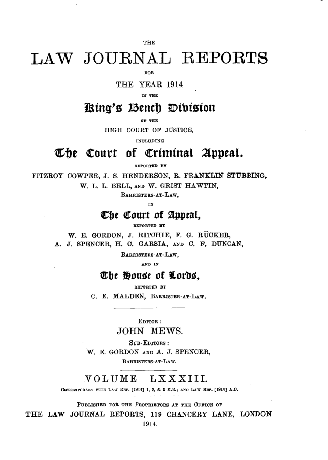 handle is hein.selden/lawjrnl0046 and id is 1 raw text is: 




                         THE


 LAW JOURNAL REPORTS
                          FOR

                    THE YEAR 1914
                         Ii THE
             'Wng'z 15cncb  Dfiiion

                         OF THE
                 HIGH COURT OF JUSTICE,
                        INCLUDING

      Zbe      ourt   of    rtminat 2tppeal.
                        REPORTED BY
 FITZROY COWPER, J. S. HENDERSON, R. FRANKLIN STUBBING,
            W. L. L. BELL, AND W. GRIST HAWTIN,
                     BARRISTERS-AT-LAW,
                           IN

                Cb (Court of !appal,
                       REPORTED BY
         W. E. GORDON, J. RITCHIE, F. G. RtCKER,
      A. J. SPENCER, TI. C. GARSIA, AND C. F. DUNCAN,
                     BARRISTERS-AT-LAw,
                         AND IN

                Cre #)oufjt of torb~gt
                        REPORTED BY
              C. E. MALDEN, BARRISTER-AT-LAW.


                        EDITOR:
                    JOHN MEWS.
                       SUB-EDITORS :
             W. E. GORDON AND A. J. SPENCER,
                     BARRISTERS-AT-LAW.


             VOLUME        LXXXIII.
        OOGTEPPORARY WITH LAW REP. [1914] 1, 2, & 3 K.B.; AND LAW REF. [1914) A.O.

           rUBLISHED FOR THE PROPRIETORS AT THE OFFICE OF
THE LAW JOURNAL REPORTS, 119 CHANCERY LANE, LONDON
                         1914.


