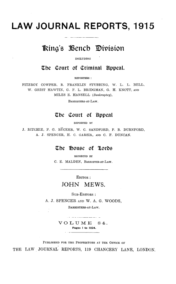 handle is hein.selden/lawjrnl0050 and id is 1 raw text is: 






LAW JOURNAL REPORTS, 1915





            1kings    llencb    Mivision

                        INCLUDING


           Cbe Court of Criminal Eppeal.

                        REPORTERS:

    FITZROY COWPER, R. FRANKLIN STUBBING, W. L. L. BELL,
      W. GRIST HAWTIN, G. F. L. BRIDGMAN, G. H. KNOTT, AND
                MILES E. HANSELL (Bankruptcy),
                      BARRISTERS-AT-LAW.



                 Cbe Court of 8ppeal

                        REPORTED BY

    J. RITCHIE, F. G. RUCKER, W. C. SANDFORD, P. B. DURNFORD,
         A. J. SPENCER, H. C. GARSIA, AND C. F. DUNCAN.


Cbe 1bouqe of Jlorbs

        REPORTED BY
C. E. MALDEN, BARRISTER-AT-LAW.


                         EDITOR :

                   JOHN MEWS.

                       SUB-EDITORS :

             A. J. SPENCER AND W. A. G. WOODS,

                     BARRISTERS-AT-LAW.



                  VO L UME 84.
                       Pages I to 1024.



            PUBLISHED FOR THE PROPRIETORS AT THE OFFICE OF

THE LAW JOURNAL REPORTS, 119 CHANCERY LANE, LONDON.


