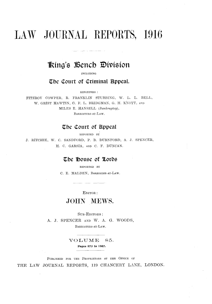handle is hein.selden/lawjrnl0056 and id is 1 raw text is: 








LAW        JOURNAL REPORTS, 1916







             lkino's :16encb 3 ivision

                         INCLUDING

             Cbe Court of Criminal i1ppeal.

                         REPORTERS:
    FITZROY COWPER, R. FRANKLIN STUBBING, W. L. L. BELL,
       W. GRIST HAWTIN, G. F. L. BRIDGMAN, G. H. KNOTT, AND
                 MILES E. HANSELL (Bankruptcy),
                       BARRISTERS-AT-LAW.



                  Jcbc Court of Sppal

                         REPORTED BY
    J. RITCHIE, W. C. SANDFORD, P. B. DURNFORD, A. J. SPENCER,
                H. C. GARSIA, ARD C. F. DUNCAN.



                   Ube 1bouse of ,orbe
                         REPORTED BY

                 C. E. MALDEN, BARRISTER-AT-LAW.




                          EDITOR:

                    JOHN MEWS.


                        SuB-EDITORS:

            A. J. SPENCER AND W. A. G. WOODS,
                       BARRISTERS-AT-LAW.



                     VOLUMAE       85.
                        Pages 873 to 1807.


            PUBLISHED  FOR THE PROPRIETO1S AT THE  OFFICE OF

 THE LAW JOURNAL REPORTS, 119 CHANCERY LANE, LONDON.


