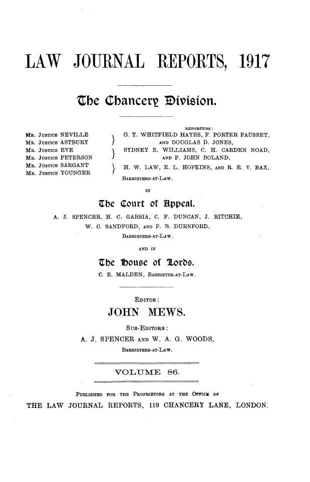 handle is hein.selden/lawjrnl0059 and id is 1 raw text is: 








LAW   JOURNAL REPORTS, 1917





            'Cbe Chancery Division.


MR. JUSTICE NEVILLE
MR. JUSTICE ASTBURY
MR. JUSTICE EVE
MR. JUSTICE PETERSON
MR. JUSTICE SARGANT
MR. JUSTICE YOUNGER


                 R1EPORTERS:
G. T. WHITFIELD HAYES, F. PORTER FAUSSET,
           AND DOUGLAS D. JONES,
   SYDNEY E. WILLIAMS, C. H. CARDEN NOAD,
            AND P. JOHN BOLAND,
H. W. LAW, E. L. HOPKINS, AND R. E. V. BAX,
  BARRISTERS-AT-LAW.


                      IN

           Zbe Court of Appeai.

A. J. SPENCER, H. C. GARSIA, C. F. DUNCAN, J. RITCHIE,
       W. C. SANDFORD, AND P. B. DURNFORD,
                BARRISTERS-AT-LAW.

                    AND IN

           Zbe lbouse of %orbs.
           C. E. MALDEN, BARRISTER-AT-LAW.



                   EDITOR:

             JOHN MEWS.


           SUB-EDITORS:

A. J. SPENCER AND W. A. G. WOODS,
          BARRISTERS-AT-LAW.


VOLUME 86.


            PUBLISHED FOR THE PROPRIETORS AT THE OFFICB OF

THE LAW   JOURNAL REPORTS, 119 CHANCERY LANE, LONDON.


