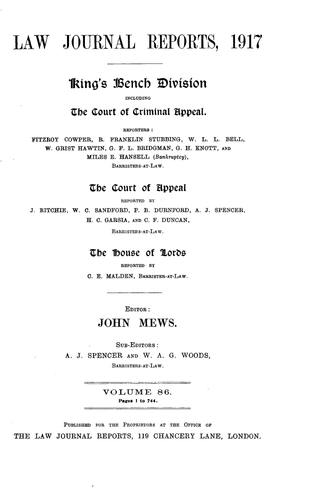 handle is hein.selden/lawjrnl0060 and id is 1 raw text is: 





LAW        JOURNAL REPORTS, 1917





             kitni's Vencb Mivision

                          INCLUDING

             Zbe Court of Criminal AIppeal.

                         REPORTERS:
    FITZROY COWPER, R. FRANKLIN STUBBING, W. L. L. BELL,
       W. GRIST HAWTIN, G. F. L. BRIDGMAN, G. H. KNOTT, AND
                 MILES E. HANSELL (Bankruptcy),
                      BARRISTERS-AT-LAW.


                 Zbe Court of Appeal


J. RITCHIE, W.


        REPORTED BY
C. SANDFORD, P. B. DURNFORD,
H. C. GARSIA, AND C. F. DUNCAN,

      BARRISTER S-AT-LAW.


 Zbe lbouze of 2orb
        REPORTED BY
 0. E. MALDEN, BARRISTER-AT-LAW.


A. J. SPENCER,


              EDITOR:

       JOHN MEWS.


            SUB-EDITORS:
A. J. SPENCER AND W. A. G. WOODS,
           BARRISTERS-AT-LAW.


VOLUME 86.
    Pages I to 744.


           PUBLISHED FOR THE PROPRIETORS AT THE OFFICE OF

THE LAW   JOURNAL REPORTS, 119 CHANCERY LANE, LONDON.


