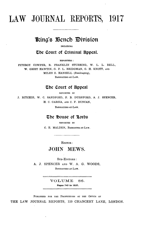 handle is hein.selden/lawjrnl0061 and id is 1 raw text is: 





LAW        JOURNAL REPORTS, 1917





             1king's Vencb Mivision

                          INCLUDING

             ibe court of Criminal 8ppeal.

                         REPORTERS:
     FITZROY COWPER, R. FRANKLIN STUBBING, W. L. L. BELL,
        W. GRIST HAWTIN, G. F. L. BRIDGMAN, G. H. KNOTT, AND
                 MILES E. HANSELL (Bankruptcy),
                       BARRISTERS-AT-LAW.


                  Zbe Court of Eppeal


J. RITCHIE, W.


        REPORTED BY
C. SANDFORD, P. B. DURNFORD,
H. C. GARSIA, AND C. F. DUNCAN,
      BARRISTERS-AT-LAW.


  Cbe mouse of lorbs
        REPORTED BY
 C. E. MALDEN, BARRISTER-AT-LAW.




         EDITOR:

   JOHN MEWS.


            SUB-EDITORS:
A. J. SPENCER AND W. A. G. WOODS,
           BARRISTERS-AT-LAW.


VOLUME        86.
   Pages 745 to 1537.


           PUBLISHED FOR THE PROPRIETORS AT THE OFFICE OF

THE LAW   JOURNAL REPORTS, 119 CHANCERY LANE, LONDON.


A. J. SPENCER,


