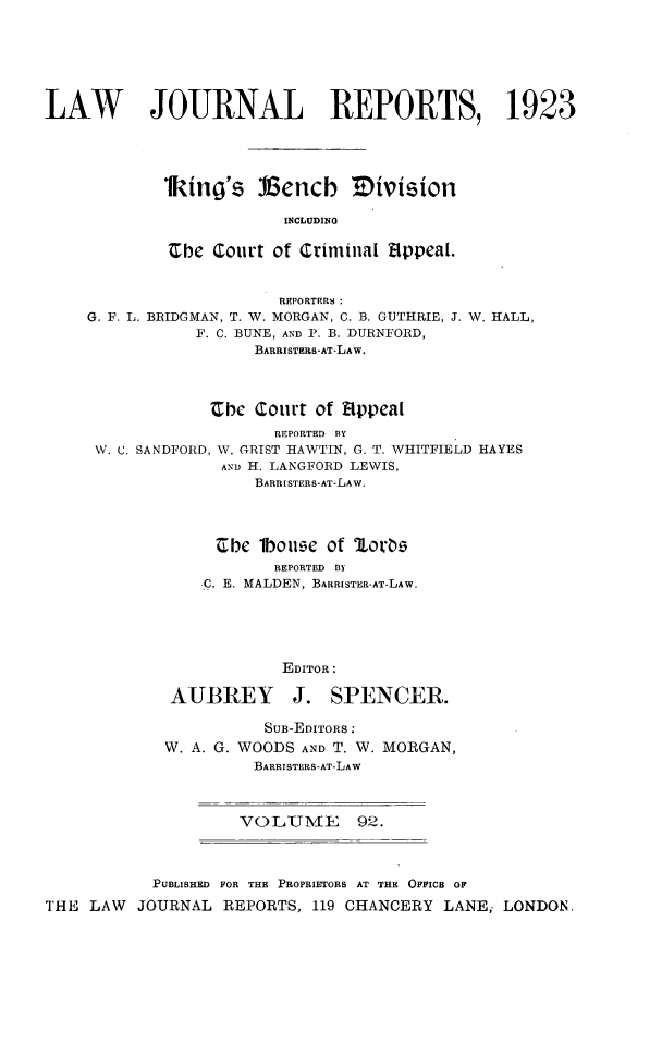 handle is hein.selden/lawjrnl0085 and id is 1 raw text is: 







LAW        JOURNAL REPORTS, 1923





            1king's lGencb Division

                         INCLUDING

             Zbe Court of Criminal fIppcal.


                        REPORTERS
    G. F. L. BRIDGMAN, T. IV. MORGAN, C. B. GUTHRIE, J. W. HALL,
                F. C. BUNE, AND P. B. DURNFORD,
                      BARRISTERS-AT-LAW.



                 Cbe Court of Eippeal
                        REPORTED BY
     W. C. SANDFORD, W. GRIST HAWTIN, G. T. WHITFIELD HAYES
                  AmD H. LANGFORD LEWIS,
                      BARRI STERS-AT-LAW.




                  Cbe lboee of lorbe
                        REPORTED BY
                C. E. MALDEN, BARRISTER-AT-LAW.





                        EDITOR:


AUBREY


J. SPENCER.


          SUB-EDITORS:
W. A. G. WOODS AND T. W. MORGAN,
         BARRISTERS-AT-LAW


VOLUME 92.


           PUBLISHED FOR THE PROPRIETORS AT THE OFFICa OF

THE LAW JOURNAL REPORTS, 119 CHANCERY LANE; LONDON.


