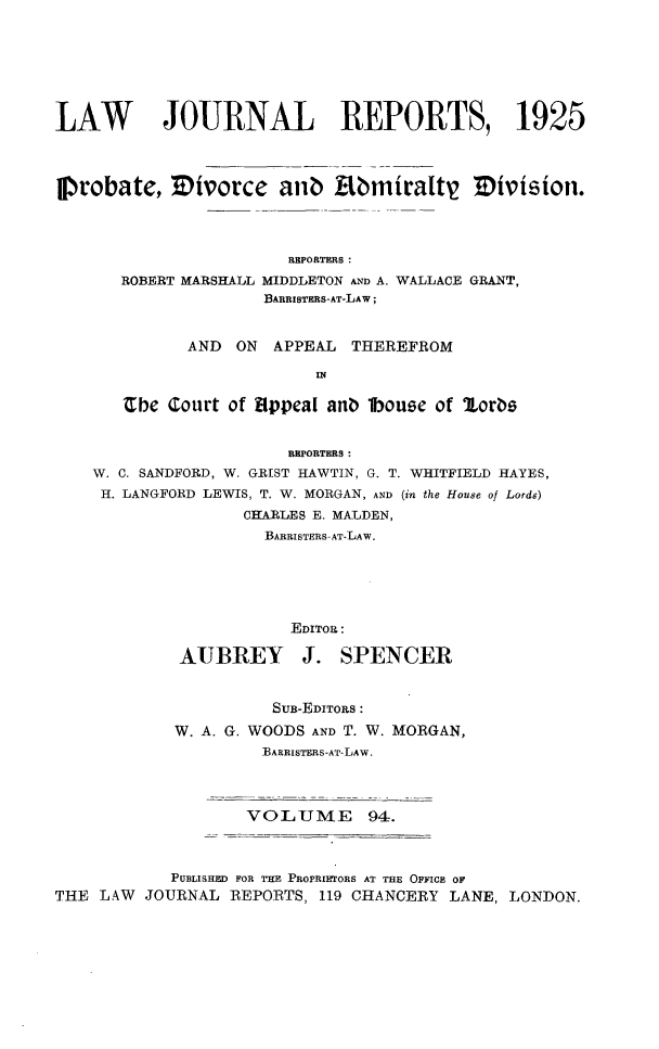 handle is hein.selden/lawjrnl0095 and id is 1 raw text is: 







LAW JOURNAL REPORTS, 1925




p1robate, Mivorce anb kbmiralty Division.




                       RKPORTERS:
       ROBERT MARSHALL IDDLETON AND A. WALLACE GRANT,
                     BARRISTERS-AT-LAW;


             AND ON APPEAL THEREFROM

                          IN

       Cbe Court of 8Ippeal an  lbouse of 2lorbs


                       REPORTERS:
    W. C. SANDFORD, W. GRIST HAWTIN, G. T. WHITFIELD HAYES,
    H. LANGFORD LEWIS, T. W. MORGAN, AND (in the House of Lords)
                   CHARLES E. MALDEN,
                     BARRISTERS-AT-LAW.






                        EDITOR:

             AUBREY J. SPENCER


                      SUB-EDITORS:
            W. A. G. WOODS AND T. W. MORGAN,
                     ]3ARRIsTERS-AT-LAW.




                   VOLUME       94.



            PUBLISHED FOR rHE PROPRIETORS AT THE OFFICE OF
THE LAW JOURNAL REPORTS, 119 CHANCERY LANE, LONDON.


