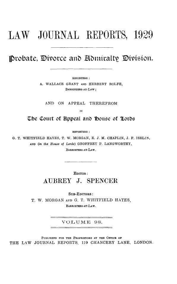 handle is hein.selden/lawjrnl0111 and id is 1 raw text is: 







LAW        JOURNAL REPORTS, 1929



11probatc, ]Divorce aliz Abit'altr2 TDivisqioll.




                        REPORTERS :
            A. WALLACE GRANT AND HERBERT ROLFE,
                     BARRISTERS-AT-LAW;


              AND ON APPEAL THEREFROM

                           IN

       Cbe Court of Eppea[ ant lbotue of lootb


                        REPORTERS:
 G. T. WHITFIELD HAYES, T. W. MORGAN, E. J. M. CHAPLIN, J. F. ISELIN,
        AND (in the House of Lords) GEOFFREY P. LANGWORTHY,
                     BARRISTERS -AT-LAW.


           EDITOR:

AUBIREY J. SPENCER


              SUB-EDITORS:
T. W. MORGAN AND G. T. WHITFIELD HAYES,
             BARRISTERS-AT-LAW.


VOLUME 98.


            PUBLISHED FOR THE PROPRIETORS AT THE OFFICB OF
THE LAW  JOURNAL REPORTS, 119 CHANCERY LANE, LONDON.


