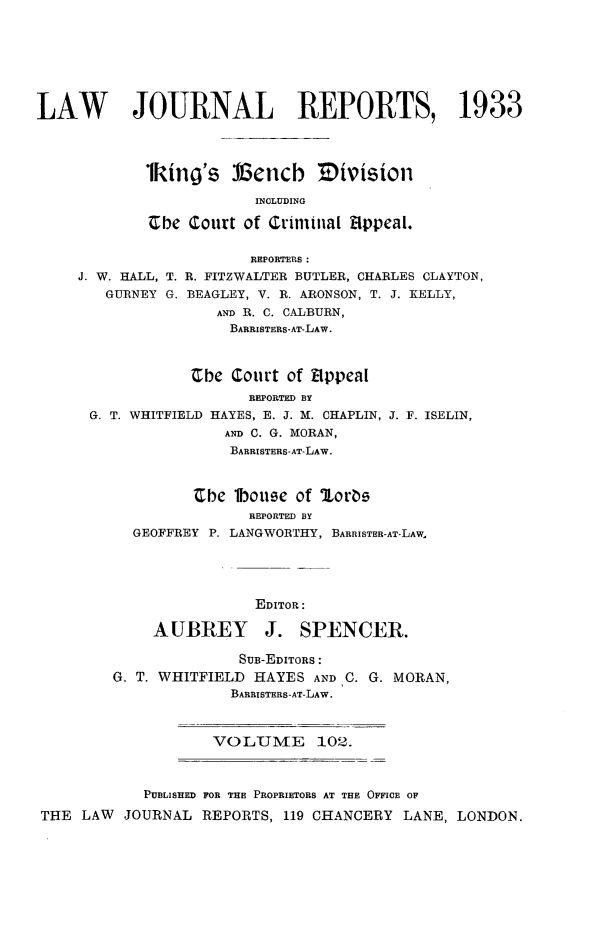 handle is hein.selden/lawjrnl0125 and id is 1 raw text is: 







LAW        JOURNAL REPORTS, 1933




            1king's 13encb Tivision

                         INCLUDING

             vbe Court of Criminal 8ppeal.

                        REPORTERS:
     J. W. HALL, T. R. FITZWALTER BUTLER, CHARLES CLAYTON,
        GURNEY G. BEAGLEY, V. R. ARONSON, T. J. KELLY,
                    AND R. C. CALBURN,
                      BARRISTERS-AT-LAW.



                  Che Court of Eppeal


                  REPORTED BY
G. T. WHITFIELD HAYES, E. J. M. CHAPLIN,
               AND C. G. MORAN,
               BARRISTERS-AT-LAW.


J. F. ISELIN,


       be lbouse of 'loros
             REPORTED BY
GEOFFREY P. LANGWORTHY, BARRISTER-AT-LAW.





              EDITOR:

  AUBREY J. SPENCER.


                      SUB-EDITORS:
        G. T. WHITFIELD HAYES AND C. G. MORAN,
                      BARRISTERS-AT-LAW.



                   VOLUME 102.



            PUBLISHED FOR THE PROPRIETORS AT THE OFFICE OF

THE LAW  JOURNAL REPORTS, 119 CHANCERY LANE, LONDON.


