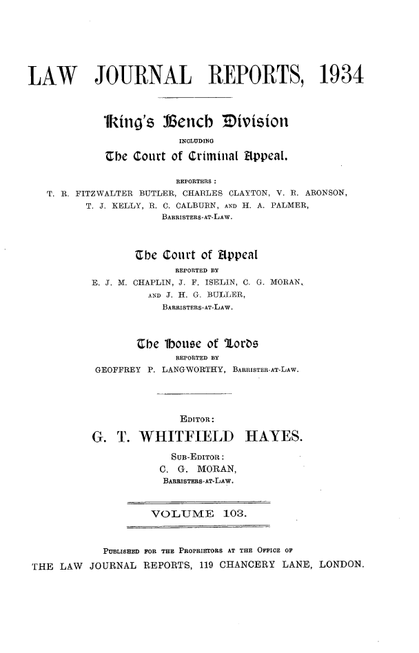 handle is hein.selden/lawjrnl0129 and id is 1 raw text is: 







LAW        JOURNAL REPORTS, 1934




            1king's Vencb       E)ivision

                         INCLUDING

              be court of Criminal Appeal.

                        REPORTERS:
   T. R. FITZWALTER BUTLER, CHARLES CLAYTON, V. R. ARONSON,
         T. J. KELLY, R. C. CALBURN, AND H. A. PALMER,
                      BARRISTERS-AT-LAW.



                 'Cbe Court of Appeal
                        REPORTED BY
          E. J. M. CHAPLIN, J. F. ISELIN, C. G. MORAN,
                    AND J. H. G. BULLER,
                      BARRISTERS-AT-LAW.



                  'Ce 1bou e of Iort
                        REPORTED BY
           GEOFFREY P. LANGWORTHY, BARRISTER-AT-LAW.


              EDITOR:

G. T. WHITFIELD

             SUB-EDITOR:
           C. G. MORAN,
           BARRISTERS-AT-LAW.


VOLUME 103.


            PUBLISHED

THE LAW JOURNAL


FOR THE PROPRIETORS AT THE OFFICE OF
REPORTS, 119 CHANCERY LANE, LONDON.


HAYES.


