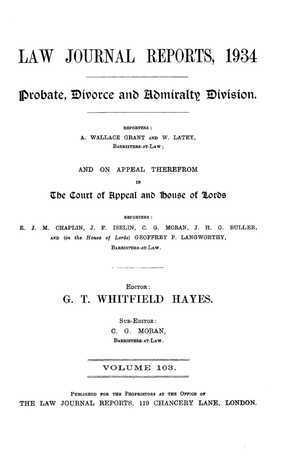 handle is hein.selden/lawjrnl0131 and id is 1 raw text is: 







LAW       JOURNAL REPORTS, 1934




Probate, Mivorce atib Abmiratt           mivision.



                       REPORTERS:
              A. WALLACE GRANT AND W. LATEY,
                     BARRISTERS-AT-LAW;


             AND ON APPEAL THEREFROM

                          IN

       Ebe Court of appea[ ano lbouse of orbs


                       REPORTERS:
E. T. M. CHAPLIN, J. F. ISELIN, C. G. MORAN, J. H. G. BULLER,
       AND (in the House of Lords) GEOFFREY P. LANGWORTHY,
                    BARRISTERS-AT-LAW.


              EDITOR:

G. T. WHITFIELD


HAYES.


  SUB-EDITOR:
C. G. MORAN,
BARRISTERS-AT-LAW.


VOLUME 103.


           PUBLISHED FOR TE PROPRIETORS AT THE OFFICE OF
THE LAW  JOURNAL REPORTS, 119 CHANCERY LANE, LONDON.


