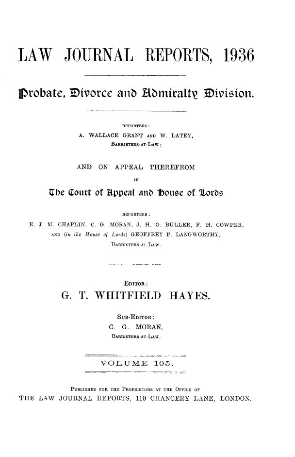 handle is hein.selden/lawjrnl0139 and id is 1 raw text is: 






LAW JOURNAL REPORTS, 1936



Probate, Zivot'cc anb Abiniratty2  ivimion.




                       REPORTERS:
              A. WALLACE GRANT AND W. LATEY,
                     BARRISTHRS-AT-LAW;


             AND ON APPEAL THEREFROM
                          IN

       Ube Court of Etppea[ anb lbouse of orbc,


                       REPORTERS :
  E. J. M. CHAPLIN, C. G. MORAN, J. H. G. BULLER, F. H. COWPER,
        AND (in the House of Lords) GEOFFREY P. LANGWORTHY,
                     BARRISTERS-AT-LAW.


              EDITOR:

G. T. WHITFIELD


HAYES.


                      SUB-EDITOR:
                    C. G. MORAN,
                    BARRISTERS-AT-LAW.



                  VOLUM4E     105.


            PUBLISHED FOR THE PROPRIETORS AT THE OFFICE OF
THE LAW  JOURNAL REPORTS, 119 CHANCERY LANE, LONDON.


