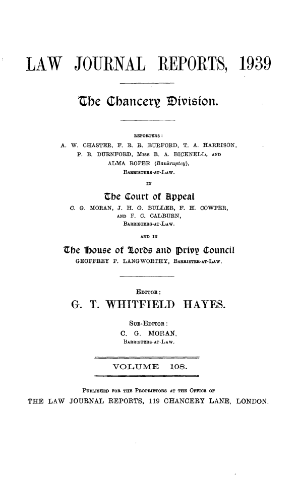 handle is hein.selden/lawjrnl0148 and id is 1 raw text is: 








LAW        JOURNAL REPORTS, 1939




           the Cbancertg Tivision.




                        REPORTERS:
        A. W. CHASTER, F. R. R. BURFORD, T. A. HARRISON,
           P. B. DURNFORD, Miss B. A. BICKNELL, AND
                  ALMA ROPER (Bankruptcy),
                     BABRISTEBS-AT-LAW.
                          IN

                 Cbe Court of appeal
          C. G. MORAN, J. H. G. BULLER, F. H. COWPER,
                    AND F. C. CALBURN,
                    BARRISTERS-AT-LAW.

                         AND IN

        Ube 1bouee of Lorbo anb pIrivp Council
           GEOFFREY P. LANGWORTHY, BARRISTME-AT-L4w.




                        EDITOR:

          G. T. WHITFIELD HAYES.

                       SuB-EDITOR:
                     C. G. MORAN,
                     BARRISTERS AT-LAW,



                   VOLUME       108.


            PUBLISHED FOR THE PBoPRmIORS AT THE OFFICE OF
THE LAW JOURNAL REPORTS, 119 CHANCERY LANE, LONDON.


