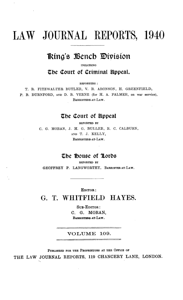 handle is hein.selden/lawjrnl0153 and id is 1 raw text is: 







LAW        JOURNAL REPORTS, 1940




            lking's J cncb IDivision

                         INCLUDING

             be Court of Criminal fIppeaI.

                        REPORTRS :
    T. R. FITZWALTER BUTLER, V. R. ARONSON, H. GREENFIELD,
    P. B. DURNFORD, AND D. B. VERNE (for H. A. PALMER, on war service),
                      BARRISTERS-AT-LAW.



                  Zbe Court of Hppea[
                        REPORTED BY
          C. G. MORAN, J. H. G. BULLER, R. C. CALBURN,
                     AND T. J. KELLY,
                     BARRISTERS*AT-LAW.



                  Cbe lbouse of ',orbs
                        REPORTED BY
           GEOFFREY P. LANGWORTHY, BARRISTE-AT-LAW.




                         EDITOR:

          G. T. WHITFIELD HAYES.

                       SuB-EDITOR:
                     C. G. MORAN,
                     BARBISTRBS-AT-LAW.



                     VOLUME 109.



             PUBLISHED FOR THE PROPRIETORS AT THE OFFICE OF

THE LAW JOURNAL REPORTS, 119 CHANCERY LANE, LONDON.


