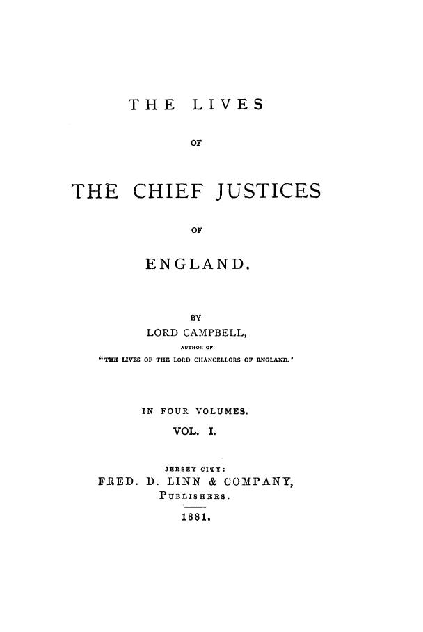 handle is hein.selden/lcjus0001 and id is 1 raw text is: THE LIVES
OF
THE CHIEF JUSTICES
OF

ENGLAND.
BY
LORD CAMPBELL,
AUTHOR OF
THE LIVES OF THE LORD CHANCELLORS OF ENGLAND.
IN FOUR VOLUMES.
VOL. I.
JERSEY CITY:
FRED. D. LINN & COMPANY,
PUBLISHERS.
1881,


