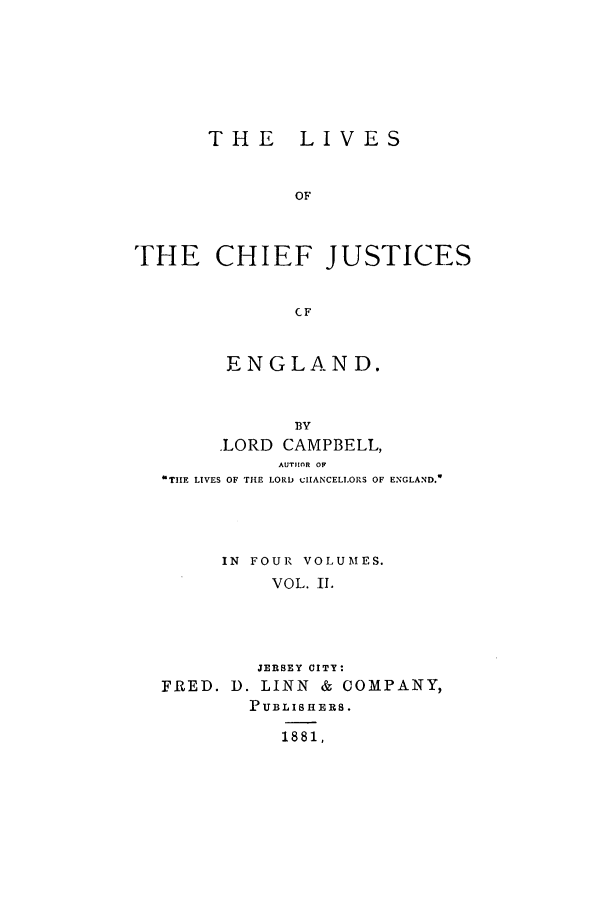handle is hein.selden/lcjus0002 and id is 1 raw text is: THE LIVES
OF
THE CHIEF JUSTICES
CF
ENGLAND.
BY
.LORD CAMPBELL,
AUTHOR OF
TIIE LIVES OF THE LORD clIIANCELIORS OF ENGLAND.*
IN FOUR VOLUMES.
VOL. II.
JERSEY CITY:
FRED. D. LINN & COMPANY,
PUBLISHERS.
1881,


