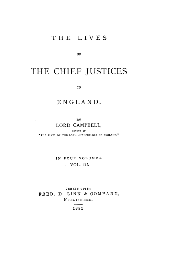 handle is hein.selden/lcjus0003 and id is 1 raw text is: THE LIVES
OF
THE CHIEF JUSTICES
CF
ENGLAND.
BY
LORD CAMPBELL,
AUTHOR OF
THE LIVES OF THE LORD cHANCELLORS OF ENGLAND.

IN FOUR VOLUMES.
VOL. Ill.
JERSEY CITY:
FRED. D. LINN & COMPANY,
PUBLISH ERS.
1881


