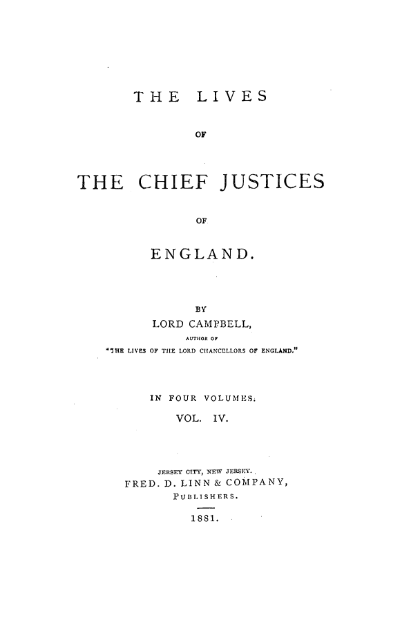 handle is hein.selden/lcjus0004 and id is 1 raw text is: THE LIVES
OF
THE CHIEF JUSTICES
OF

ENGLAND.
BY
LORD CAMPBELL,
AUTHOR OF
I3K LIVES OF TIE LORD CHANCELLORS OF ENGLAND.
IN FOUR VOLUMES.
VOL. IV.
JERSEY CITY, NEW JERSEY.
FRED. D. LINN & COMPANY,
PUBLISHERS.
1881.


