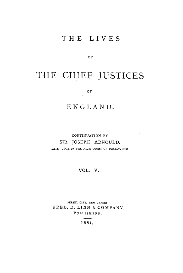handle is hein.selden/lcjus0005 and id is 1 raw text is: THE LIVES
OF
THE CHIEF JUSTICES
OF

ENGLAND.
CONTINUATION BY
SIR JOSEPH    ARNOULD,
LATE JUDGE OF THE HIGH COURT OF BOMBAY, ETC,
VOL. V.
JERSEY CITY, NEW JERSEY.
FRED. D. LINN & COMPANY,
PUBLISHERS.
1881.


