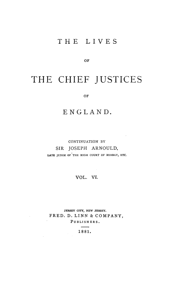 handle is hein.selden/lcjus0006 and id is 1 raw text is: THE LIVES
OF
THE CHIEF JUSTICES
OF

ENGLAND.
CONTINUATION BY
SIR  JOSEPH   ARNOULD,
LATE JUDGE OF THE HIGH COURT OF BOMBAY, ETC,
VOL. VI.
JERSEY CITY, NEW JERSEY.
FRED. D. LINN & COMPANY,
PUBLISHERS.
1881.


