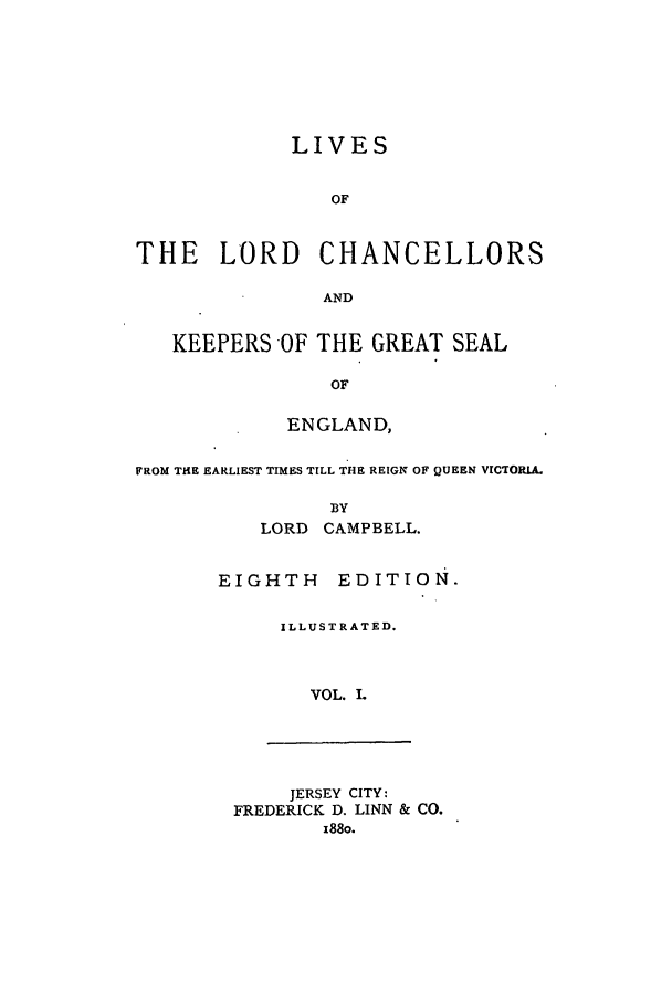 handle is hein.selden/llrdc0001 and id is 1 raw text is: LIVES
OF
THE LORD CHANCELLORS
AND
KEEPERS OF THE GREAT SEAL
OF
ENGLAND,
FROM THE EARLIEST TIMES TILL THE REIGN OF QUEEN VICTORI.
BY
LORD CAMPBELL.

EIGHTH      EDITION.
ILLUSTRATED.
VOL. I.

JERSEY CITY:
FREDERICK D. LINN & CO.
x88o.


