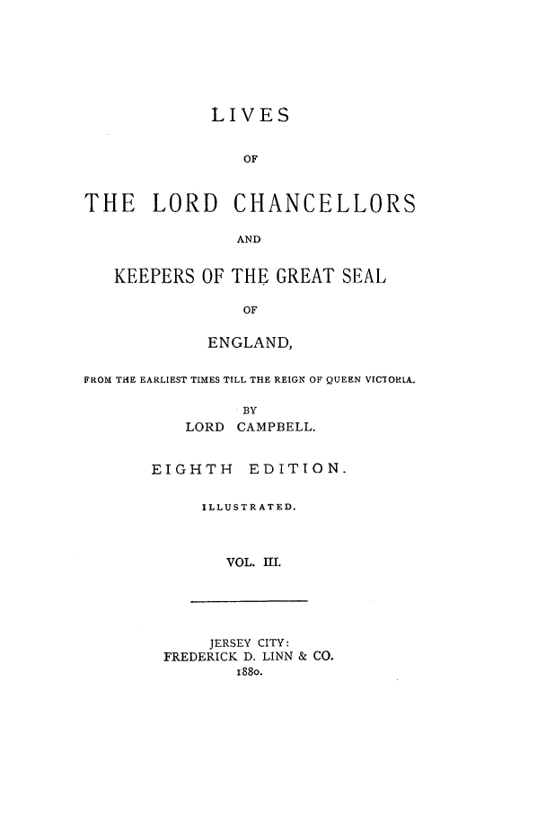 handle is hein.selden/llrdc0003 and id is 1 raw text is: LIVES
OF
THE LORD CHANCELLORS
AND
KEEPERS OF THE GREAT SEAL
OF
ENGLAND,
FROM THE EARLIEST TIMES TILL THE REIGN OF QUEEN VICTORIA.
BY
LORD CAMPBELL.

EIGHTH EDITION.
ILLUSTRATED.
VOL. I1.

JERSEY CITY:
FREDERICK D. LINN & CO.
188o.


