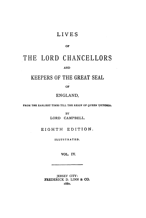 handle is hein.selden/llrdc0004 and id is 1 raw text is: LIVES
OF
THE    LORD CHANCELLORS
AND
KEEPERS OF THE GREAT SEAL
OF
ENGLAND,
FROM THE EARLIEST TIMES TILL THE REIGN OF QUEEN VICTOPJA.
BY
LORD CAMPBELL.

EIGHTH EDITION.
ILLUSTRATED.
VOL. IV.

JERSEY CITY:
FREDERICK D. LINN & CO,
x88o.


