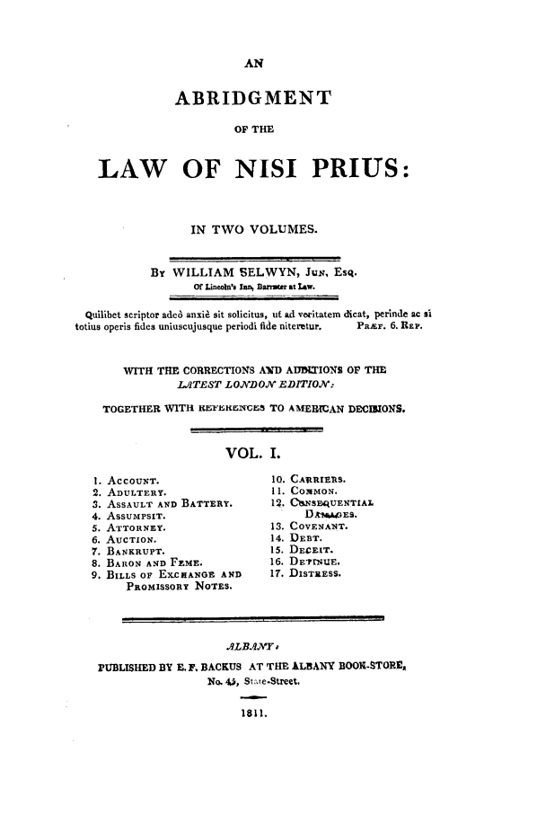 handle is hein.selden/lnips0001 and id is 1 raw text is: ABRIDGMENT
OF THE
LAW OF NISI PRIUS:

IN TWO VOLUMES.

By WILLIAM SELWYN, Jun, Esq.
Or Lincoin's In BlDmu  at law.
Quilibet scriptor ade6 anxie sit solicitus, ut ad veritatem dicat, perinde ac s!
totius operis fides uniuscujusque periodi fide niteretur.  PRxur. 6. REP.
WITH THE CORRECTIONS AID ADBIUIONS OF THE
L.,ATEST LOJNDON EDITION:
TOGETHER WITH 1EFBIMIMB S TO AMEREIAN DECIRIONS.

VOL. I.

1. ACCOUNT.
2. ADULTERY.
3. ASSAULT AND BATTERY.
4. ASSUMPSIT.
5. ATTORNEY.
6. AUCTION.
7. BANKRUPT.
8. BARON AND FEME.
9. BILLS OF EXCHANGE AND
PROMISSORY NOTES.

10. CA tRIERS.
11. COMMON.
12. C'1.NSEQUENTIAL
DAM.ES.
13. COVENANT.
14. DEBT.
15. DECEIT.
16. DE'rNuE.
17. DISTRESS.

ALBANJVY
PUBLISHED BY E. F. BACKUS AT THE ALBANY BOOK-STOPIs
No. 4,, Stte.Street.
1811.



