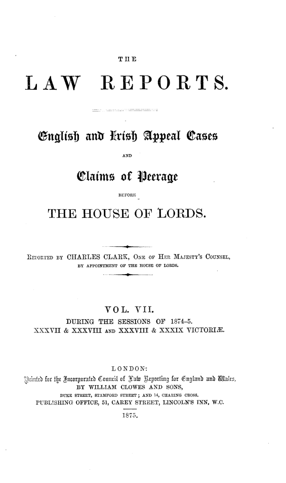 handle is hein.selden/lreniapco0007 and id is 1 raw text is: 






T IE


LAW


REPORT


                      AND


            lIaim     of    aerage

                      BEFORE


     THE HOUSE OF LORDS.




RETORTED BY CHARLES CLARK, ONE OF HER MAJESTY'S COUNSEL,
            BY APPOINTMENT OF THE HOUSE OF LORDS.





                  VO L. VII.
         DURING THE SESSIONS OF 1874-5.
  XXXVII & XXXVIII AND XXXVIII & XXXIX VICTORIX.




                    L ONDON':
'1 lacO fr iIj jntarporat0 Counzl of Yuba glryoxfing for 6ua~lu   bu i Tcs,
            BY WILLIAM CLOWES AND SONS,
        DUKE STREET, STAMFORD STREET; AND 14, CHARING CROSS.
  PUBLISHING OFFICE, 51, CAREY STREET, LINCOLN'S INN, W.C.
                      1875.


SO


