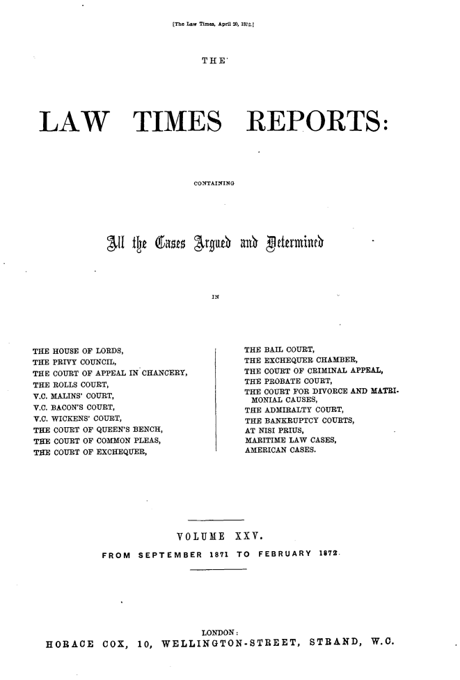 handle is hein.selden/lwtrpt0026 and id is 1 raw text is: 

[The Law Times, April 20, M27.1


THE'


LAW TIMES


REPORTS:


CONTAINING


All t~t 6rask  argU6   anb gftkfmi





                  IN


THE HOUSE OF LORDS,
THE PRIVY COUNCIL,
THE COURT OF APPEAL IN CHANCERY,
THE ROLLS COURT,
V.C. MALINS' COURT,
V.C. BACON'S COURT,
V.C. WICKENS' COURT,
THE COURT OF QUEEN'S BENCH,
THE COURT OF COMMON PLEAS,
THE COURT OF EXCHEQUER,


THE BAIL COURT,
THE EXCHEQUER CHAMBER,
THE COURT OF CRIMINAL APPEAL,
THE PROBATE COURT,
THE COURT FOR DIVORCE AND MATRI.
MONIAL CAUSES,
THE ADMIRALTY COURT,
THE BANKRUPTCY COURTS,
AT NISI PRIUS,
MARITIME LAW CASES,
AMERICAN CASES.


                      VOLUME XXV.

          FROM  SEPTEMBER   1871 TO FEBRUARY  1872.








                          LONDON:
HORACE COX, 10, WELLINGTON-STREET, STRAND, W.O.


