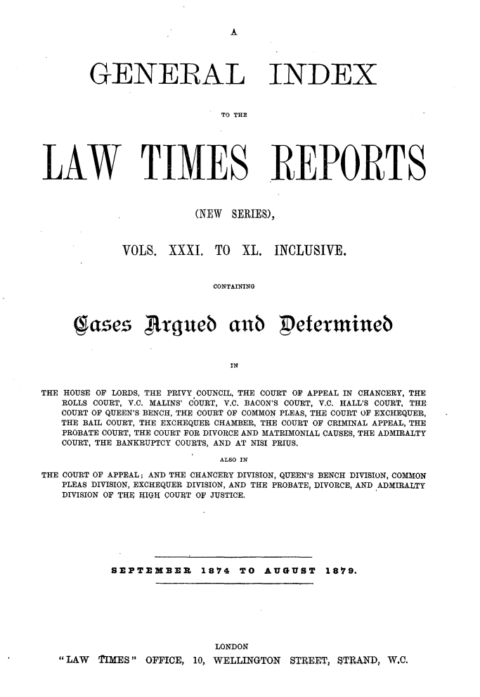 handle is hein.selden/lwtrpt0033 and id is 1 raw text is: 







       GENERAL INDEX


                            TO THE






LAW TIMES REPORTS


(NEW SERIES),


VOLS. XXXI. TO


XL. INCLUSIVE.


CONTAINING


       ases        rLxgueb anb Petermineb



                              IN


THE HOUSE OF LORDS, THE PRIVY COUNCIL, THE COURT OF APPEAL IN CHANCERY, THE
   ROLLS COURT, V.C. MALINS' COURT, V.C. BACON'S COURT, V.C. HALL'S COURT, THE
   COURT OF QUEEN'S BENCH, THE COURT OF COMMON PLEAS, THE COURT OF EXCHEQUER,
   THE BAIL COURT, THE EXCHEQUER CHAMBER, THE COURT OF CRIMINAL APPEAL, THE
   PROBATE COURT, THE COURT FOR DIVORCE AND MATRIMONIAL CAUSES, THE ADMIRALTY
   COURT, THE BANKRUPTCY COURTS, AND AT NISI PRIUS.

                            ALSO IN

THE COURT OF APPEAL; AND THE CHANCERY DIVISION, QUEEN'S BENCH DIVISION, COMMON
   PLEAS DIVISION, EXCHEQUER DIVISION, AND THE PROBATE, DIVORCE, AND ADMIRALTY
   DIVISION OF THE ITI-IQ COURT OF JUSTICE.







           SEPTEMBER     1874 TO AUGUST      1879.


                        LONDON
LAW TIMES OFFICE, 10, WELLINGTON STREET, TRAND, W.C.


