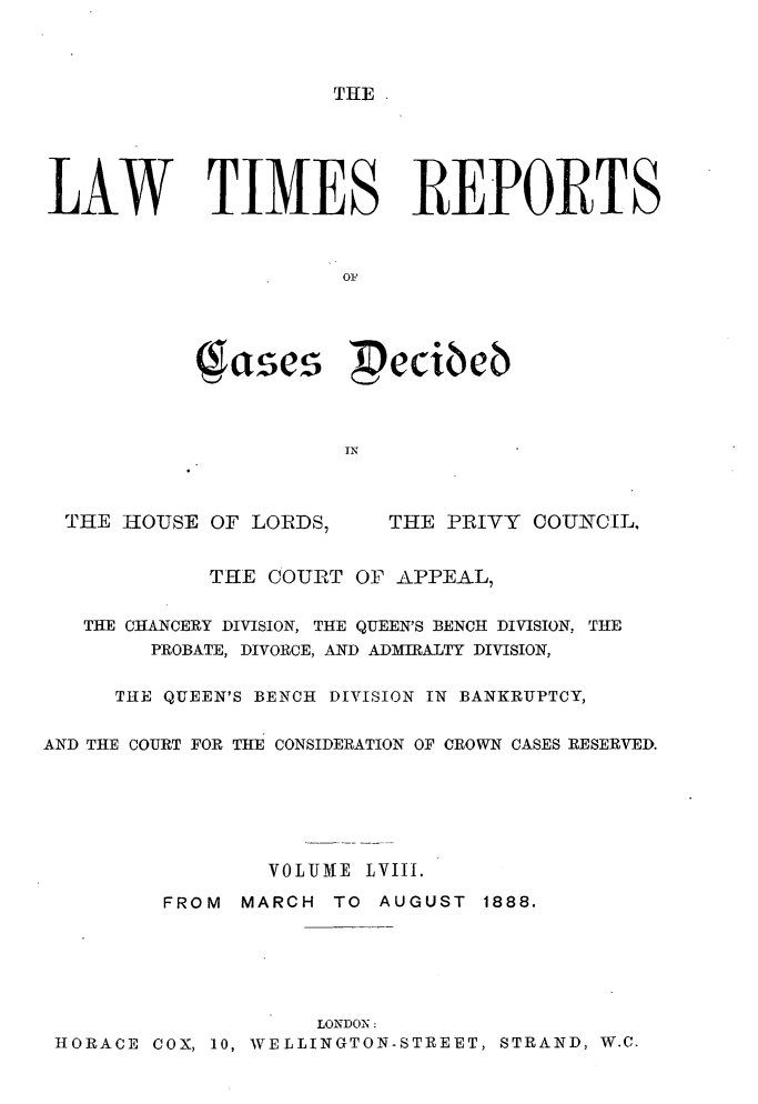 handle is hein.selden/lwtrpt0061 and id is 1 raw text is: 



THE .


LAW TIMES REPORTS



                      01




                         ecibeb



                      IN


THE HOUSE OF LORDS,


THE PRIVY COUNCIL,


            THE COURT OF APPEAL,

   THE CHANCERY DIVISION, THE QUEEN'S BENCH DIVISION, THE
        PROBATE, DIVORCE, AND ADMIRALTY DIVISION,

     THE QUEEN'S BENCH DIVISION IN BANKRUPTCY,


AND THE COURT FOR THE CONSIDERATION OF CROWN CASES RESERVED.






                 VOLUME LVIII.

         FROM  MARCH TO AUGUST 1888.






                     LONDON:
 HORACE COX, 10, WELLINGTON-STREET, STRAND, W.C.


