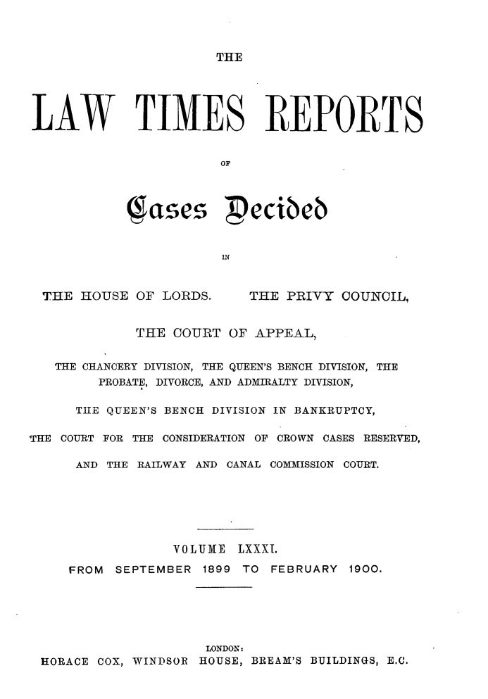 handle is hein.selden/lwtrpt0084 and id is 1 raw text is: 



THE


LAW TIMES REPORTS


                       Op




            (;ates  ecibcb


                       IN


THE HOUSE OF LORDS.


THE PRIVY COUNCIL,


             THE COURT OF APPEAL,


   THE CHANCERY DIVISION, THE QUEEN'S BENCH DIVISION, THE
        PROBATE, DIVORCE, AND ADMIRALTY DIVISION,

      THE QUEEN'S BENCH DIVISION IN BANKRUPTCY,

THE COURT FOR THE CONSIDERATION OF CROWN CASES RESERVED,

      AND THE RAILWAY AND CANAL COMMISSION COURT.







                 VOLUME LXXXI.

     FROM SEPTEMBER 1899 TO FEBRUARY 1900.






                     LONDON:
 HORACE COX, WINDSOR HOUSE, BREAM'S BUILDINGS, E.C.


