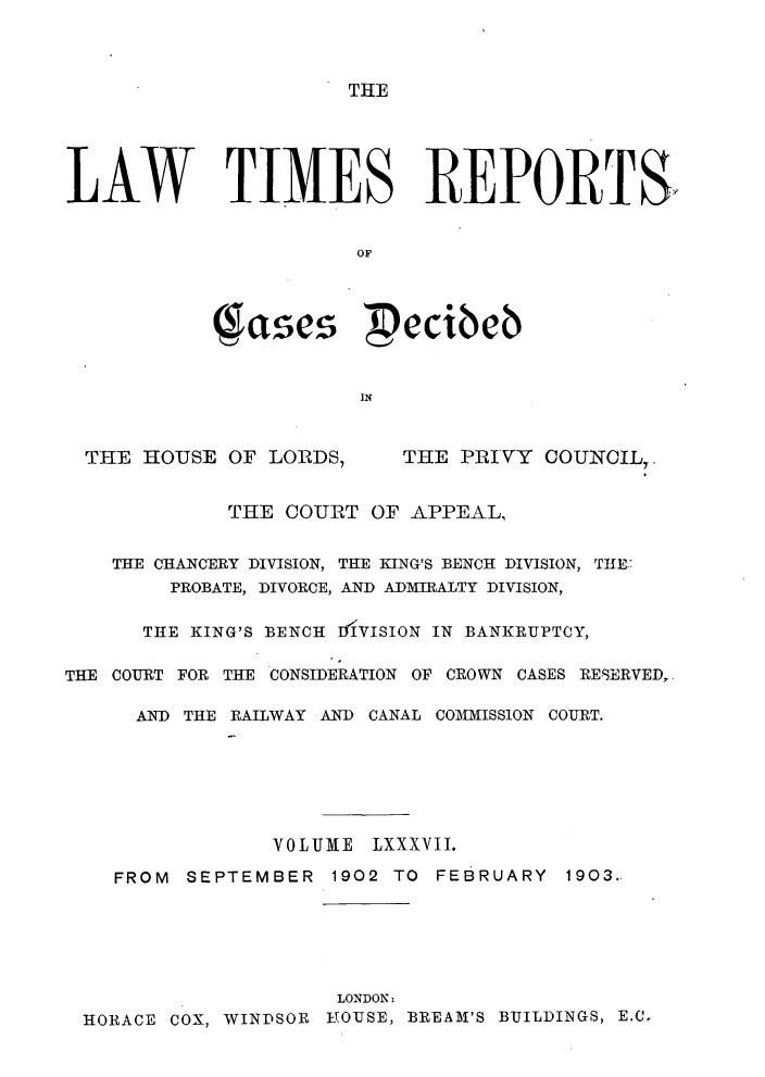 handle is hein.selden/lwtrpt0090 and id is 1 raw text is: 



THE


LAW TIMES REPORTS,


                       OF




            (ascs  ecibeb


                       IN


THE HOUSE OF LOIRDS,


THE PRIVY OOUNCIL,.


             THE COURT OF APPEAL,


    THE CHANCERY DIVISION, THE KING'S BENCH DIVISION, THE.:
        PROBATE, DIVORCE, AND ADMIRALTY DIVISION,

      THE KING'S BENCH DIVISION IN BANKRUPTCY,

THE COURT FOR THE CONSIDERATION OF CROWN CASES RESERVED,.

      AND THE RAILWAY AND CANAL COIIISSION COURT.







                VOLUME LXXXVII.

    FROM SEPTEMBER 1902 TO FEBRUARY 1903..






                     LONDON:
 HORACE COX, WINDSOR YOUSE, BREAM'S BUILDINGS, E.C.


