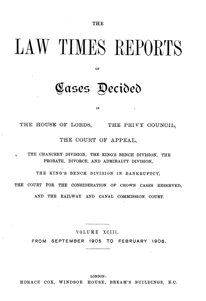 handle is hein.selden/lwtrpt0096 and id is 1 raw text is: 



TIIE


LAW TIMES REPORTS


                       OF




            1ases  'ecibeb


                       IN


THE HOUSE OF LORDS,


THE PRIVY COUINCIL,


             THE COURT OF APPEAL,


    THE CHANCERY DIVISION, THE KING'S BENCH DIVISION, THE
        PROBATE, DIVORCE, AND ADMIRALTY DIVISION,

      THE KING'S BENCH DIVISION IN BANKRUPTCY,

THE COURT FOR THE CONSIDERATION OF CROWN CASES RESERVED,

      AND THE RAILWAY AND CANAL COMMISSION COURT.







                  VOLUME XCIII.

     FROM SEPTEMBER 1905 TO FEBRUARY 1906.


                    LONDON:
HORACE COX, WINDSOR HOUSE, BREAM'S BUILDINGS, E.C.


