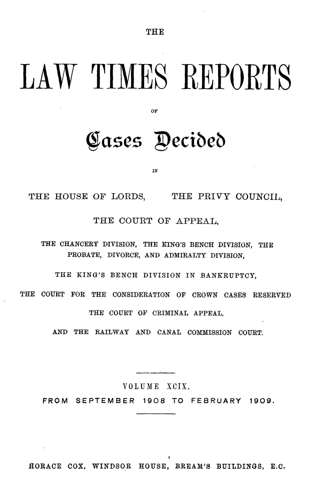 handle is hein.selden/lwtrpt0102 and id is 1 raw text is: 


THE


LAW TIMES REPORTS


                       OF


             Tasei  ecibeb



                       IN


 THE HOUSE OF LORDS,       THE PRIVY COUNCIL,


             THE COURT OF APPEAL,


    THE CHANCERY DIVISION, THE KING'S BENCH DIVISION, THE
        PROBATE, DIVORCE, AND ADMIRALTY DIVISION,

      THE KING'S BENCH DIVISION IN BANKRUPTCY,

THE COURT FOR THE CONSIDERATION OF CROWN CASES RESERVED

            THE COURT OF CRIMINAL APPEAL,

      AND THE RAILWAY AND CANAL COMMISSION COURT.






                  VOLUME XCIX.

    FROM SEPTEMBER 1908 TO FEBRUARY 1909.


HORACE COX, WINDSOR HOUSE, BREAM'S BUILDINGS, E.C,


