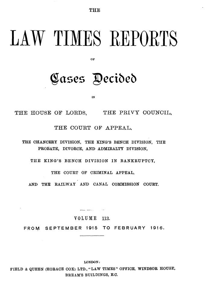 handle is hein.selden/lwtrpt0116 and id is 1 raw text is: 
THE


LAW TIMES REPORTS


                       OF


              ae  ecibeb



                        IN


 THE HOUSE OF LORDS,       THE PRIVY COUNCIL,


             THE COURT OF APPEAL,


    THE CHANCERY DIVISION, THE KING'S BENCH DIVISION, THE
        PROBATE, DIVORCE, AND ADMIRALTY DIVISION,

      THE KING'S BENCH DIVISION IN BANKRUPTCY,

            THE COURT OF CRIMINAL APPEAL,

     AND THE RAILWAY AND CANAL COMMISSION COURT.






                   VOLUME 113.

    FROM  SEPTEMBER 1915 TO FEBRUARY 1916.






                     LONDON:
FIELD & QUEEN (HORACE COX) LTD., LAW TIMES OFFICE, WINDSOR HOUSE,
                BREAM'S BUILDINGS, E.C.


