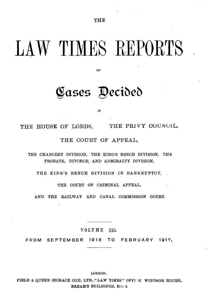 handle is hein.selden/lwtrpt0118 and id is 1 raw text is: 



THE


LAW TIMES REPORTS


                       OF




            Jases pecibeb


                        IN



  THE HOUSE OF LORDS,      THE PRIVY COUNC1L,


             THE COURT OF APPEAL,


    THE CHANCERY DIVISION, THE KING'S BENCH DIVISION, THE
        PROBATE, DIVORCE, AND ADMIRALTY DIVISION,


      THE KING'S BENCH DIVISION IN BANKRUPTCY,

            THE COURT OF CRIMINAL APPEAL,

      AND THE RAILWAY AND CANAL COMMISSION COURT.






                   VOLUME 115.

   FROM  SEPTEMBER   1916 TO  FEBRUARY   1917.






                      LONDON:
FIELD & QUEEN (HORACE COX) LTD.,L&W TIMES OFFI ,E WINDSOR HOUSE,
                BREAM'S BUILDINGS, E.u. 4.


