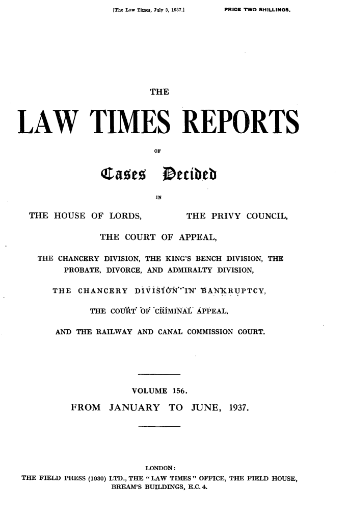 handle is hein.selden/lwtrpt0159 and id is 1 raw text is: [The Law Times, July 3, 1937.]


                        THE




LAW TIMES REPORTS

                        OF


               Cases      Dcibeb




  THE  HOUSE OF LORDS,        THE  PRIVY COUNCIL,

               THE COURT  OF APPEAL,

    THE CHANCERY DIVISION, THE KING'S BENCH DIVISION, THE
        PROBATE, DIVORCE, AND ADMIRALTY DIVISION,

      THE  CHANCERY  DIVIS1*NAI  TiANKRUPTCY,

             THE COURT' OfF CiiMINAL APPEAL,

       AND THE RAILWAY AND CANAL COMMISSION COURT.






                    VOLUME  156.

          FROM  JANUARY TO JUNE, 1937.






                       LONDON:
 THE FIELD PRESS (1930) LTD., THE  LAW TIMES  OFFICE, THE FIELD HOUSE,
                 BREAM'S BUILDINGS, E.C. 4.


PRIOE 'TWO SHILLINGS.


