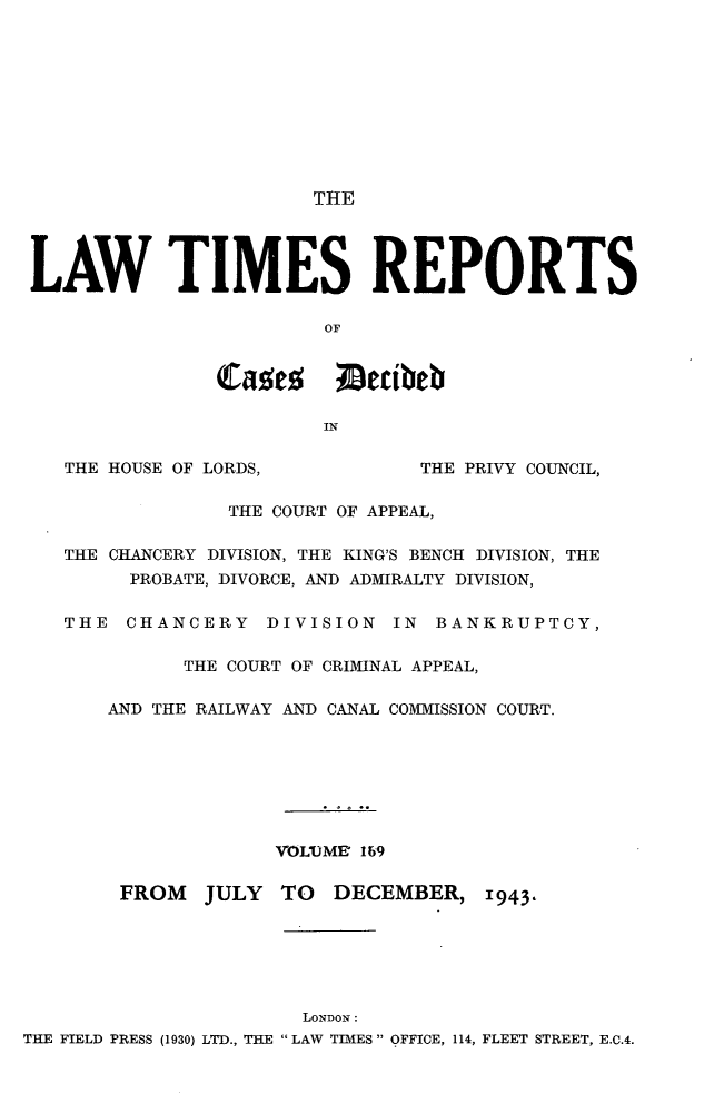 handle is hein.selden/lwtrpt0172 and id is 1 raw text is: 










                        THE




 LAW TIMES REPORTS

                        OF


                Caes     meibeb

                        IN

   THE HOUSE OF LORDS,          THE PRIVY COUNCIL,

                 THE COURT OF APPEAL,

   THE CHANCERY DIVISION, THE KING'S BENCH DIVISION, THE
         PROBATE, DIVORCE, AND ADMIRALTY DIVISION,

   THE  CHANCERY DIVISION IN BANKRUPTCY,

             THE COURT OF CRIMINAL APPEAL,

       AND THE RAILWAY AND CANAL COMMISSION COURT.







                    VOLUME 169

        FROM   JULY  TO  DECEMBER,   1943






                       LONDON:
THE FIELD PRESS (1930) LTD., THE  LAW TIMES  OFFICE, 114, FLEET STREET, E.C.4.



