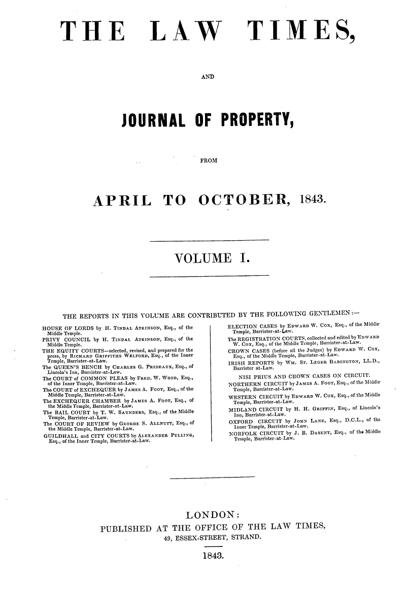 handle is hein.selden/lwtrpt0181 and id is 1 raw text is: 





THE


LAW


TIMES,


AND


        JOURNAL OF PROPERTY,





                               FROM







APRIL TO OCTOBER, 1843.


VOLUME I.


      THE  REPORTS  IN THIS VOLUME   ARE CONTRIBUTED BY THE FOLLOWING GENTLEMEN:-

HOUSE OF LORDS by H. TINDAL ATRINSON, Esq., of the              ELECTION CASES by EDWARD W. Cox, Esq., of the Middle-
Middle Temple.                          -             Temple, Barrister-at-Law.
PRIVY COUNCIL  by H. TINDAL ATKINsON, Esq., of the               The REGISTRATION COURTS, collected and edited by EDWARD
Middle Temple.                                        W. Cox, Esq., of the Middle Temple, Barrister-at-Law.
THE EQUITY COURTS-selected, revised, and prepared for the       CROWN CASES (before all the Judges) by EDWARD W. Cox,
press, by RICHARD GRIFFITHS WELFORD, Esq., of the Inner         Esq., of the Middle Temple, Barrister-at-Law.
Temple, Barrister-at-Law.                            IRISH REPORTS by Wm. ST. LEGER BABINGTON, LL.D.,
The QUEEN'S BENCH by CHARLEs G. PRIDEAUX, Esq., of    Barrister at-Law.
Lincoln's Inn, Barrister-at-Law.
The COURT of COMMON PLEAS by FRED. W. WooD, Esq.,                  NISI PRIUS AND CROWN CASES ON CIRCUIT.
  of the Inner Temple, Barrister-at-Law.             NORTHERN  CIRCUIT by JAMES A. FooT, Esq., of the Middle
The COURT of EXCHEQUER by JAMES A. FooT, Esq., of the            Temple, Barrister-at-Law.
  Middle Temple, Barrister-at-Law.                   WESTERN  CIRCUIT by EDWARD W. Cox, Esq., of the Middle
The EXCHEQUER CHAMBER  by JAMES A. FooT, Esq., of     Temple, Barrister-at-Law.
  the Middle Temple, Barrister-at-Law.                 mlN       C      .
The BAIL COURT by T. W. SAUNDERs, Esq., of the Middle           MIDLAND CIRCUIT by H. H. GRIFFIN, Esq., of Lincoln's
  Temple, Barrister-at-Law.                            Inn, Barrister-at-Law.
The COURT OF REVIEW by GEORGE S. ALLNUTT, Esq., of              OXFORD    CIRCUIT by JoHN LANE, Esq., D.C.L., of the
  the Middle Temple, Barrister-at-Law.                 Inner Temple, Barrister-at-Law.
GUILDHALL  and CITY COURTS by ALEXANDER PULLING,                NORFOLK CIRCUIT by J. B. DASENT, Esq., of the Middle
  Esq., of the Inner Temple, Barrister-at-Law.         Temple, Barrister-at.Law.












                                         LONDON:

                 PUBLISHED AT THE OFFICE OF THE LAW TIMES,
                                   49, ESSEX-STREET,  STRAND.


                                              1843.


