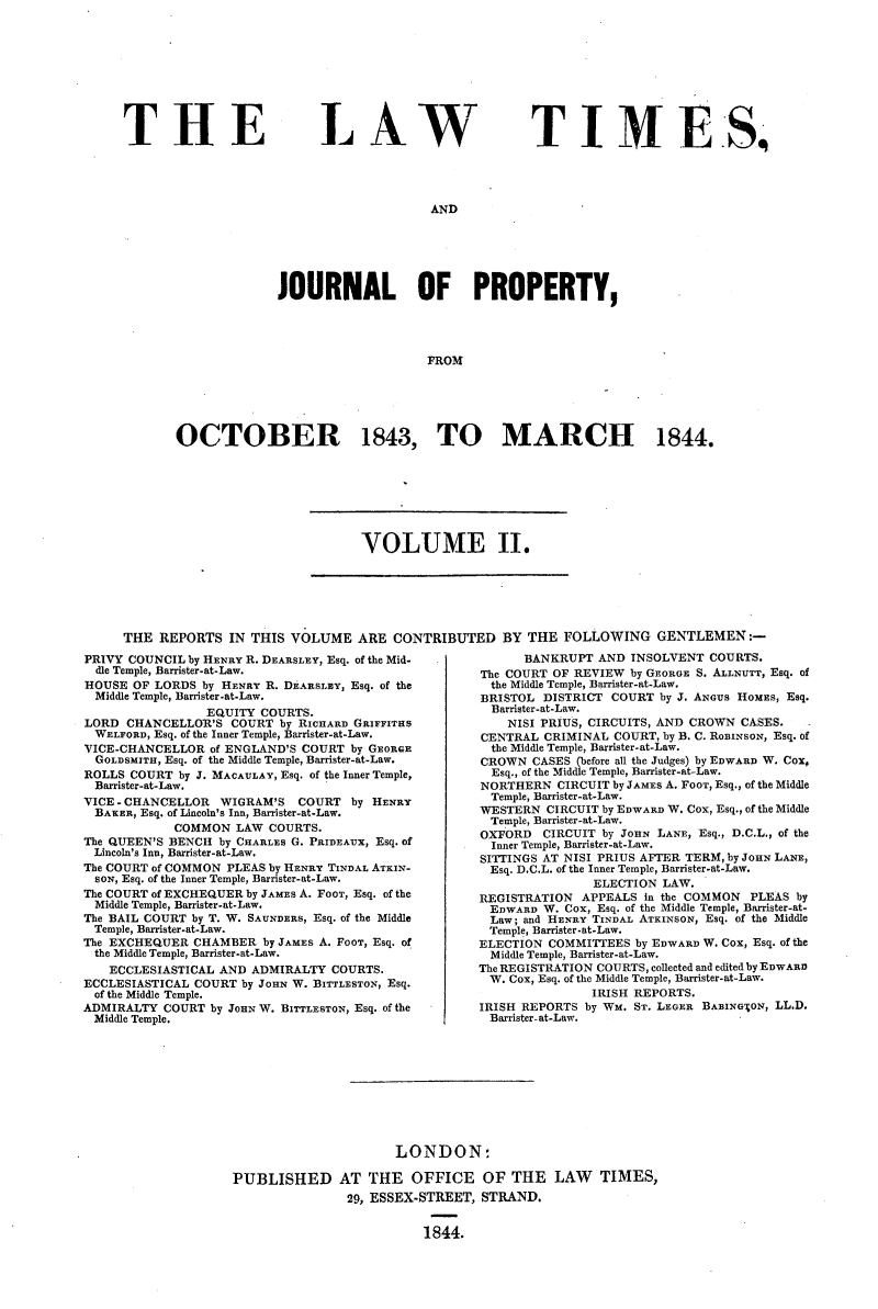 handle is hein.selden/lwtrpt0182 and id is 1 raw text is: 










THE


LAW


TIMES,


AND


              JOURNAL OF PROPERTY,




                                  FROM






OCTOBER 1843, TO MARCH 1844.


VOLUME II.


THE  REPORTS  IN THIS  VOLUME   ARE CONTRIBUTED BY THE FOLLOWING GENTLEMEN


PRIVY COUNCIL by HENRY R. DEARSLEY, Esq. of the Mid-
  dle Temple, Barrister-at-Law.
HOUSE  OF LORDS by HENRY R. DEARSLEY, Esq. of the
  Middle Temple, Barrister-at-Law.
                 EQUITY COURTS.
LORD  CHANCELLOR'S  COURT by RICHARD GRIFFITHS
  WELFORD, Esq. of the Inner Temple, Barrister-at-Law.
VICE-CHANCELLOR  of ENGLAND'S COURT by GEORGE
  GOLDSMITH, Esq. of the Middle Temple, Barrister-at-Law.
ROLLS COURT  by J. MACAULAY, Esq. of the Inner Temple,
  Barrister-at-Law.
VICE - CHANCELLOR     WIGRAM'S    COURT by HENRY
  BAKER, Esq. of Lincoln's Inn, Barrister-at-Law.
            COMMON   LAW COURTS.
The QUEEN'S BENCH by CHARLES G. PRIDEAUX, Esq. of
Lincoln's Inn, Barrister-at-Law.
The COURT of COMMON PLEAS by HENRY TINDAL ATKIN-
  SON, Esq. of the Inner Temple, Barrister-at-Law.
The COURT of EXCHEQUER by JAMES A. FooT, Esq. of the
Middle Temple, Barrister-at-Law.
The BAIL COURT by T. W. SAUNDERS, Esq. of the Middle
Temple, Barrister-at-Law.
The EXCHEQUER  CHAMBER  by JAMES A. FooT, Esq. of
the Middle Temple, Barrister-at-Law.
   ECCLESIASTICAL AND  ADMIRALTY COURTS.
ECCLESIASTICAL COURT by JOHN W. BITTLESTON, Esq.
of the Middle Temple.
ADMIRALTY  COURT by JOHN W. BITTLESTON, Esq. of the
Middle Temple.


      BANKRUPT  AND INSOLVENT  COURTS.
The COURT OF REVIEW by GEORGE S. ALLNUTT, Esq. of
  the Middle Temple, Barrister-at-Law.
BRISTOL  DISTRICT COURT by J. ANGUS HOMES, Esq.
  Barrister-at-Law.
    NISI PRIUS, CIRCUITS, AND CROWN CASES.
CENTRAL  CRIMINAL COURT, by B. C. RoBINSON, Esq. of
  the Middle Temple, Barrister-at-Law.
CROWN  CASES (before all the Judges) by EDWARD W. Cox,
  Esq., of the Mid e Temple, Barrister-at.-Law.
NORTHERN   CIRCUIT by JAMES A. FooT, Esq., of the Middle
  Temple, Barrister-at-Law.
WESTERN  CIRCUIT by EDWARD W. Cox, Esq., of the Middle
  Temple, Barrister-at-Law.
OXFORD   CIRCUIT by JOHN LANE, Esq., D.C.L., of the
  Inner Temple, Barrister-at-Law.
SITTINGS AT NISI PRIUS AFTER TERM, by JOHN LANE,
  Esq. D.C.L. of the Inner Temple, Barrister-at-Law.
               ELECTION  LAW.
REGISTRATION  APPEALS in the COMMON  PLEAS by
EDWARD   W. Cox, Esq. of the Middle Temple, Barrister-at-
  Law; and HENRY TINDAL ATKINSON, Esq. of the Middle
  Temple, Barrister-at-Law.
ELECTION COMMITTEES  by EDWARD W. Cox, Esq. of the
  Middle Temple, Barrister-at-Law.
The REGISTRATION COURTS, collected and edited by EDWARD
W.  Cox, Esq. of the Middle Temple, Barrister-at-Law.
               IRISH REPORTS.
IRISH REPORTS by WM. ST. LEGER BABING'ON, LL.D.
Barrister-at-Law.


                      LONDON:

PUBLISHED AT THE OFFICE OF THE LAW TIMES,
               29, ESSEX-STREET,  STRAND.


                          1844.


