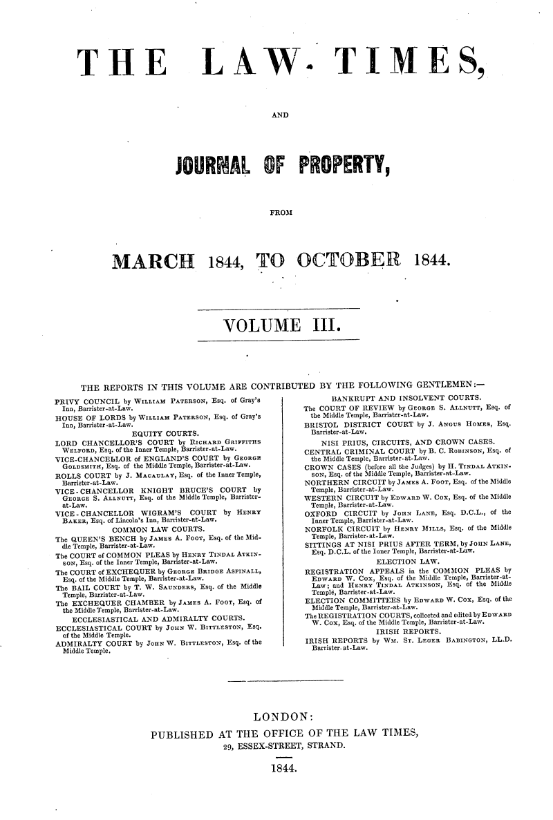 handle is hein.selden/lwtrpt0183 and id is 1 raw text is: 








THE


LAW


.


TIME S,


AND


              JOURNAL OF PROPERTY,




                                  FROM






MARCH 1844, TO OCTOBER 1844.


VOLUME III.


THE  REPORTS  IN THIS  VOLUME   ARE CONTRIBUTED BY THE FOLLOWING GENTLEMEN:-


PRIVY COUNCIL  by WILLIAM PATERSON, Esq. of Gray's
  Inn, Barrister-at-Law.
HOUSE  OF LORDS by WILLIAM PATERSON, Esq. of Gray's
  Inn, Barrister-at-Law.
                 EQUITY COURTS.
LORD  CHANCELLOR'S  COURT by RICHARD GRIFFITHS
  WELFORD, Esq. of the Inner Temple, Barrister-at-Law.
VICE-CHANCELLOR  of ENGLAND'S COURT by GEORGE
  GOLDSMITH, Esq. of the Middle Temple, Barrister-at-Law.
ROLLS COURT  by J. MACAULAY, Esq. of the Inner Temple,
  Barrister-at-Law.
VICE-CHANCELLOR       KNIGHT BRUCE'S COURT by
  GEORGE S. ALLNUTT, Esq. of the Middle Temple, Barrister-
  at-Law.
VICE - CHANCELLOR     WIGRAM'S    COURT by HENRY
  BAKER, Esq. of Lincoln's Inn, Barrister-at-Law.
            COMMON   LAW COURTS.
The QUEEN'S BENCH by JAMES A. FOOT, Esq. of the Mid-
  dIe Temple, Barrister-at-Law.
The COURT of COMMON PLEAS by HENRY TINDAL ATKIN-
  SON, Esq. of the Inner Temple, Barrister-at-Law.
The COURT of EXCHEQUER by GEORGE BRIDGE ASPINALL,
  Esq. of the Middle Temple, Barrister-at-Law.
The BAIL COURT by T. W. SAUNDERS, Esq. of the Middle
  Temple, Barrister-at-Law.
The EXCHEQUER  CHAMBER  by JAMES A. FOOT, Esq. of
  the Middle Temple, Barrister-at-Law.
    ECCLESIASTICAL AND ADMIRALTY  COURTS.
ECCLESIASTICAL COURT  by JOHN W. BITTLESTON, Esq.
  of the Middle Temple.
ADMIRALTY  COURT by JOHN W. BITTLESTON, Esq. of the
  Middle Temple.


      BANKRUPT  AND INSOLVENT  COURTS.
The COURT OF REVIEW by GEORGE S. ALLNUTT, Esq. of
the Middle Temple, Barrister-at-Law.
BRISTOL  DISTRICT COURT by J. ANGUS HOMES, Esq.
  Barrister-at-Law.
    NISI PRIUS, CIRCUITS, AND CROWN CASES.
CENTRAL  CRIMINAL COURT  by B. C. RODINSON, Esq. of
  the Middle Temple, Barrister-at-Law.
CROWN  CASES (before all the Judges) by H. TINDAL ATKIN-
  SON, Esq. of the Middle Temple, Barrister-at-Law.
NORTHERN   CIRCUIT by JAMES A. FOOT, Esq. of the Middle
  Temple, Barrister-at-Law.
WESTERN  CIRCUIT by EDWARD W. Cox, Esq. of the Middle
  Temple, Barrister-at-Law.
OXFORD   CIRCUIT by JOHN LANE, Esq. D.C.L., of the
  Inner Temple, Barrister-at-Law.
NORFOLK  CIRCUIT by HENRY MILLS, Esq. of the Middle
  Temple, Barrister. at-Law.
SITTINGS AT NISI PRIUS AFTER TERM, by JOHN LANE,
  Esq. D.C.L. of the Inner Temple, Barrister-at-Law.
                ELECTION LAW.
REGISTRATION  APPEALS  in the COMMON PLEAS by
  EDWARD W. Cox, Esq. of the Middle Temple, Barnister-at-
  Law; and HENRY TINDAL ATKINSON, Esq. of the Middle
  Templd, Barrister-at-Law.
ELECTION  COMMITTEES by EDWARD W. Cox, Esq. of the
  Middle Temple, Barrister-at-Law.
The REGISTRATION COURTS, collected and edited by EDWARD
  W. Cox, Esq. of the Middle Temple, Barrister-at-Law.
                IRISH REPORTS.
IRISH REPORTS  by Ws. ST. LEGER BADINGTON, LL.D.
  Barrister- at-Law.


                      LONDON:

PUBLISHED AT THE OFFICE OF THE LAW TIMES,
                29, ESSEX-STREET, STRAND.


                          1844.



