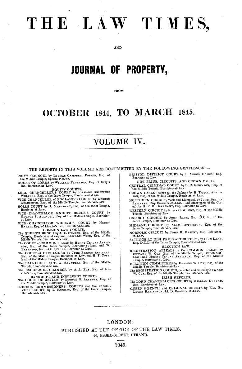 handle is hein.selden/lwtrpt0184 and id is 1 raw text is: 






THE


L AW


TIMES,


AND


              JOURNAL OF PROPERTY,




                                   FROM






OCTOBER 1844, TO MARCH 1845.


VOLUME IV.


THE  REPORTS   IN THIS VOLUME ARE CONTRIBUTED BY* THE FOLLOWING GENTLEMEN:-


PRIVY COUNCIL  by THOMAS CAMPBELL FOSTER, Esq. of
the Middle Temple, Special Pea ier.
HOUSE  OF LORDS by WILLIAM PATERSON, Esq. of Gray's
  Inn, Barrister-at-Law.
                 EQUITY COURTS.
LORD  CHANCELLOR'S  COURT  by RICHARD GRIFFITHS
  WELFORD, Esq. of the Inner Temple, Barrister-at-Law.
VICE-CHANCELLOR   of ENGLAND'S COURT by GEORGE
  GOLDSMITH, Esq. of the Middle Temple, Barrister-at-Law.
ROLLS  COURT by J. MACAULAY, Esq. of the Inner Temple,
  Barrister-at-Law.
VICE-CHANCELLOR    KNIGHT  BRUCE'S  COURT   by
  GEORGE S. ALLNUTT, Esq. of the Middle Temple, Barrister-
  at-Law.
VICE-CHANCELLOR    WIGRAM'S   COURT  by HENRY
  BAKER, Esq. of Lincoln's Inn, Barrister-at-Law.
             COMMON  LAW  COURTS.
The QUEEN'S BENCH by J. C. SYMONS, Esq. of the Middle
  Temple, Barrister-at-Law, and EDWARD WISE, Esq. of the
  Middle Temple, Barrister-at-Law.
The COURT of COMMON PLEAS by HENRY TINDAL ATKIN-
  SON, Esq. of the Inner Temple, Barrister-at-Law, and W:
  PATERSON, Esq. of Gray's Inn, Barnster-at-Law.
The COURT of EXCHEQUER  by JOHN BRIDGE ASPINALL,
  Esq. of the Middle Temple, Barrister at-Law, and H. T. COLE,
  Esq. of the Middle Temple, Barrister-at-Law.
The BAIL COURT by T. W. SAUNDERS, Esq. of the Middle
  Temple, Barrister-at-Law.
The EXCHEQUER   CHAMBER  by A. A. FRY, Esq. of Lin-
  coln's Inn, Barrister-at-Law.
       BANKRUPT  AND INSOLVENT  COURTS.
The COURT OF REVIEW  by GEORGE S. ALLNUTT, Esq. of
  the Middle Temple, Barrister-at-Law.
LONDON   COMMISSIONERS'  COURTS  and the INSOL.
  VENT COURT,  by T. HUGHES, Esq. of the Inner Temple,
  Barrister-at-Law.


BRISTOL  DISTRICT COURT  by J. ANGUS HOMES, Esq.
  Barrister-at-Law.
    NISI PRIUS, CIRCUITS, AND CROWN CASES.
CENTRAL  CRIMINAL  COURT by B. C. ROBINSON, Esq. of
'the Middle Temple, Barrister-at-Law.
CROWN  CASES (before all the Judges) by H. TINDAL ATKIN-
  SON, Esq. of the Middle Temple, Barrister-at.-Law.
NORTHERN   CIRCUIT, York and Liverpool, by JOHN BRIDGE
  ASPINALL, Esq. Barrister-at-Law. . The other parts of the Cir.
  cuit by G. F. H. OLEPHANT, Esq. Barrister-at-Law.
WESTERN  CIRCUIT by EDWARD W. Cox, Esq. of the Middle
  Temple, Barrister-at-Law.
OXFORD   CIRCUIT by JOHN LANE, Esq. D.C.L. of the
  Inner Temple, Barrister-at-Law.
MIDLAND  CIRCUIT  by ADAM BITTLESToN, Esq. of the
  Inner Temple, Barrister-at-Law.
NORFOLK  CIRCUIT  by JOHN B. DASENT, Esq. Barrister-
  at-Law.
SITTINGS AT NISI PRIUS AFTER TERM, by JOHN LANE,
  Esq. D.C.L. of the Inner Temple, Barrister-at-Law.
                ELECTION  LAW.
REGISTRATION   APPEALS in the COMMON  PLEAS by
  EDWARD W. Cox, Esq. of the Middle Temple, Barrister-at-
  Law; and HENRY TINDAL ATKINSON, Esq. of the Middle
  Temple, Barrister-at-Law.
ELECTION  COMMITTEES  by EDWARD W. COx, Esq. of the
  Middle Temple, Barrister-at-Law.
The REGISTRATION COURTS, collected and edited by EDWARD
  W. Cox, Esq. of the Middle Temple, Barrister-at-Law.
                IRISH REPORTS.
The LORD CHANCELLOR'S  COURT by WILLIAM DUGGAN,
  Esq. Barrister-at-Law.
QUEEN'S  BENCH  and CRIMINAL COURTS  by WM. ST.
  LEGER BABINGTON, LL.D. Barrister at-Law.


                      LONDON:

PUBLISHED AT THE OFFICE OF THE LAW TIMES,
                29, ESSEX-STREET, STRAND.


                          1845.


