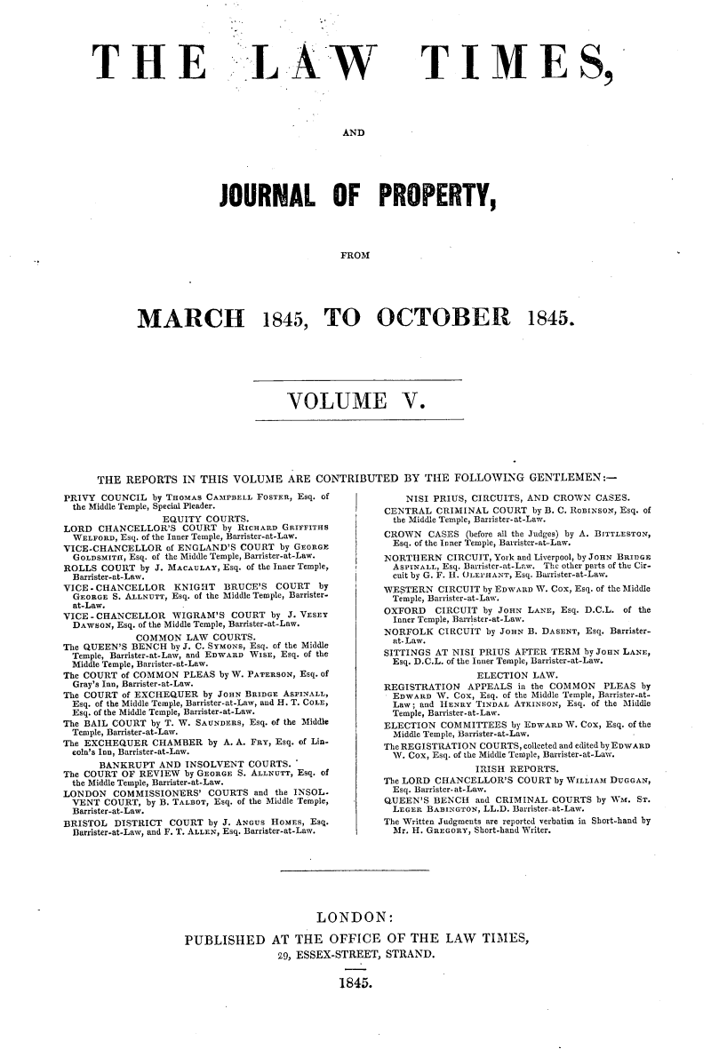handle is hein.selden/lwtrpt0185 and id is 1 raw text is: 






THE


LA W


TIMES,


AND


              JOURNAL OF PROPERTY,




                                   FROM






MARCH 1845, TO OCTOBER 1845.


VOLUME V.


THE  REPORTS   IN THIS VOLUME ARE CONTRIBUTED BY THE FOLLOWING GENTLEMEN:-


PRIVY COUNCIL  by THOMAS CAMPBELL FOSTER, Esq. of
  the Middle Temple, Special Pleader.
                 EQUITY COURTS.
LORD  CHANCELLOR'S  COURT  by RICHARD GRIFFITHS
  WELFORD, Esq. of the Inner Temple, Barrister-at-Law.
VICE-CHANCELLOR   of ENGLAND'S COURT by GEORGE
  GOLDSMITH, Esq. of the Middle Temple, Barrister-at-Law.
ROLLS  COURT by J. MACAULAY, Esq. of the Inner Temple,
  Barrister-at-Law.
VICE-CHANCELLOR    KNIGHT  BRUCE'S  COURT   by
  GEORGE S. ALLNUTT, Esq. of the Middle Temple, Barrister-
  at-Law.
VICE-CHANCELLOR WIGRAM'S COURT by J. VESEY
  DAWSON, Esq. of the Middle Temple, Barrister-at-Law.
            COMMON   LAW  COURTS.
The QUEEN'S BENCH by J. C. SYMONS, Esq. of the Middle
  Temple, Barrister-at-Law, and EDWARD WISE, Esq. of the
  Middle Temple, Barrister-at-Law.
The COURT of COMMON  PLEAS by W. PATERSON, Esq. of
  Gray's Inn, Barrister-at-Law.
The COURT of EXCHEQUER  by JOHN BRIDGE ASPINALL,
  Esq. of the Middle Temple, Barrister-at-Law, and H. T. COLE,
  Esq. of the Middle Temple, Barrister-at-Law.
The BAIL COURT by T. W. SAUNDERS, Esq. of the Middle
  Temple, Barrister-at-Law.
The EXCHEQUER  CHAMBER   by A. A. FRY, Esq. of Lin-
  cola's Inn, Barrister-at-Law.
      BANKRUPT  AND  INSOLVENT  COURTS.'
The COURT OF REVIEW  by GEORGE S. ALLNUTT, Esq. of
  the Middle Temple, Barrister-at-Law.
LONDON   COMMISSIONERS'  COURTS  and the INSOL.
  VENT COURT, by B. TALBOT, Esq. of the Middle Temple,
  Barrister-at-Law.
BRISTOL  DISTRICT COURT  by J. ANGUS HOMES, Esq.
  Barrister-at-Law, and F. T. ALLEN, Esq. Barrister-at-Law.


    NISI PRIUS, CIRCUITS, AND CROWN CASES.
CENTRAL  CRIMINAL  COURT by B. C. ROBINSON, Esq. of
  the Middle Temple, Barrister-at-Law.
CROWN   CASES (before all the Judges) by A. BITTLESTON,
  Esq. of the Inner Temple, Barrister-at-Law.
NORTHERN   CIRCUIT, York and Liverpool, by JOHN BRIDGE
  ASPINALL, Esq. Barrister-at-Law. The other parts of the Cir-
  cuit by G. F. H. OLEPHANT, Esq. Barrister-at-Law.
WESTERN  CIRCUIT by EDWARD W. Cox, Esq. of the Middle
  Temple, Barrister-at-Law.
OXFORD   CIRCUIT by JOHN LANE, Esq. D.C.L. of the
  Inner Temple, Banrister-at-Law.
NORFOLK  CIRCUIT  by JOHN B. DASENT, Esq. Barrister-
  at- Law.
SITTINGS AT NISI PRIUS AFTER TERM by JOHN LANE,
  Esq. D.C.L. of the Inner Temple, Barrister-at-Law.
                ELECTION LAW.
REGISTRATION  APPEALS  in the COMMON  PLEAS by
  EDWARD W. Cox, Esq. of the Middle Temple, Barrister-at-
  Law; and HENRY TINDAL ATKINSON, Esq. of the Middle
  Temple, Barrister- at-Law.
ELECTION  COMMITTEES  by EDWARD W. COx, Esq. of the
  Middle Temple, Barrister-at-Law.
The REGISTRATION COURTS, collected and edited byEDWARD
  W. Cox, Esq. of the Middle Temple, Barrister-at-Law.
                IRISH REPORTS.
The LORD CHANCELLOR'S  COURT by WILLIAM DUGGAN,
  Esq. Barrister-at-Law.
QUEEN'S  BENCH  and CRIMINAL COURTS by WM. ST.
  LEGER BABINGTON, LL.D. Barrister-at-Law.
The Written Judgments are reported verbatim in Short-hand by
  Mr. H. GREGORY, Short-hand Writer.


                       LONDON:

PUBLISHED AT THE OFFICE OF THE LAW TIMES,
                29, ESSEX-STREET, STRAND.


                          1845.


