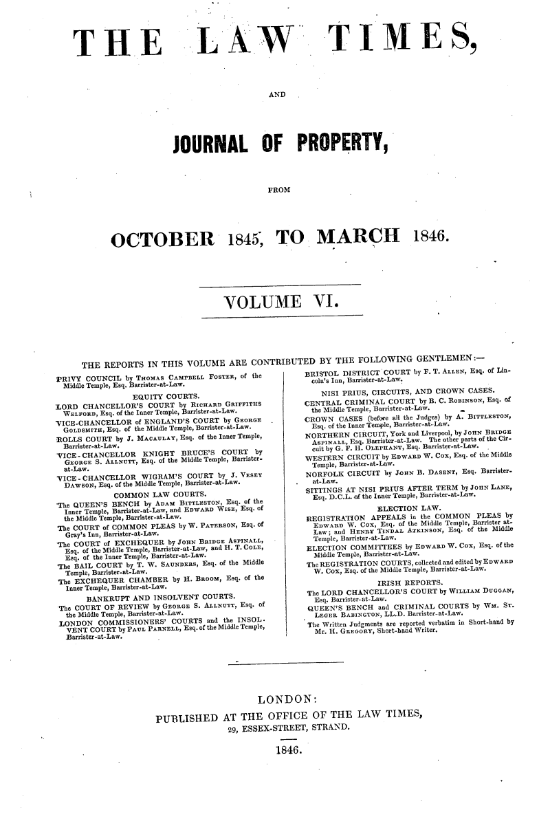 handle is hein.selden/lwtrpt0186 and id is 1 raw text is: 





THE


LA W


TIME S,


AND


              JOURNAL OF PROPERTY,




                                  FROM






OCTOBER 1845, TO MARCH 1846.


VOLUME VI.


THE  REPORTS  IN THIS  VOLUME   ARE  CONTRIBUTED BY THE FOLLOWING GENTLEMEN:-


PRIVY  COUNCIL by THOMAS CAMPBELL FOSTER, of the
  Middle Temple, Esq. Barrister-at-Law.
                 EQUITY COURTS.
LORD  CHANCELLOR'S  COURT  by RICHARD GRIFFITHS
  WELFORD, Esq. of the Inner Temple, Barrister-at-Law.
VICE-CHANCELLOR   of ENGLAND'S COURT by GEORGE -
  GOLDSMITH, Esq. of the Middle Temple, Barrister-at-Law.
ROLLS  COURT by J. MACAULAY, Esq. of the Inner Temple,
  Barrister-at-Law.
VICE - CHANCELLOR  KNIGHT   BRUCE'S COURT   by
  GEORGE S. ALLNUrr, Esq. of the Middle Temple, Barrister-
  at-Law.
VICE - CHANCELLOR  WIGRAM'S  COURT  by J. VESEY
  DAWSON, Esq. of the Middle Temple, Barrister-at-Law.
             COMMON  LAW  COURTS.
The QUEEN'S BENCH  by ADAM BITTLESTON, Esq. of the
  Inner Temple, Barrister-at-Law, and EDWARD WISE, Esq. of
  the Middle Temple, Barrister-at-Law.
  The COURT of COMMON PLEAS by W. PATERSON, Esq. of
  Gray's Inn, Barrister-at-Law.
he  COURT  of EXCHpQUER  by JOHN BRIDGE ASPINALL,
  Esq. of the Middle Temple, Barrister-at-Law, and H. T. COLE,
  Esq. of the Inner Temple, Barrister-at-Law.
The BAIL COURT by T. W. SAUNDERS, Esq. of the Middle
  Temple, Barrister-at-Law.
  The EXCHEQUER CHAMBER   by H. BROOM, Esq. of the
  Inner Temple, Barrister-at-Law.
       BANKRUPT  AND  INSOLVENT COURTS.
 The COURT OF REVIEW by GEORGE S. ALLNUTT, Esq. of
 the Middle Temple, Barrister-at-Law.
 LONDON  COMMISSIONERS'  COURTS  and the TNOL
 VENT   COURT by PAUL PARNELL, Esq. of the Middle Temple,
 Barrister-at-Law.


BRISTOL DISTRICT COURT  by F. T. ALLEN, Esq. of Lin-
  coln's Inn, Barrister-at-Law.

    NISI PRIUS, CIRCUITS, AND CROWN CASES.
CENTRAL  CRIMINAL COURT  by B. C. ROBINSON, Esq. of
  the Middle Temple, Barrister-at-Law.
CROWN   CASES (before all the Judges) by A. BITTLESTON,
  Esq. of the Inner Temple, Barrister-atLaw.
NORTHERN   CIRCUIT, York and Liverpool, by JOHN BRIDGE
  ASPINALL, Eq. Barrister-at-Law. The other parts of the Cir-
  cuit by G. F. H. OLEPHANT, Esq. Barrister-at-Law.
WESTERN  CIRCUIT by EDWARD W. Cox, Esq. of the Middle
  Temple, Barrister-at-Law.

NORFOLK  CIRCUIT by JOHN B. DASENT, Esq. Barrister-
  at-Law.
SITTINGS AT NISI PRIUS AFTER TERM by JOHN LANE,
  Esq. D.C.L. of the Inner Temple, Barrister-at-Law.
                ELECTION  LAW.
REGISTRATION   APPEALS in the COMMON  PLEAS by
  EDWARD W. Cox, Esq. of the Middle Temple, Baister at-
  Law; and HENRY TINDAL ATKINSON, Esq. of the Middle
  Temple, Barrister-at-Law.
ELECTION  COMMITTEES  by EDWARD W. Cox, Esq. of the
  Middle Temple, Barrister-at-Law.
The REGISTRATION COURTS, collected and edited by EDWARD
  W. Cox, Esq. of the Middle Temple, Barrister-at-Law.
                IRISH REPORTS.
 The LORD CHANCELLOR'S COURT by WILLIAM DUGGAN,
 Esq. Barrister.at-Law.
 QUEEN'S BENCH  and CRIMINAL COURTS  by WM. ST.
 LEGER  BABINGTON, LL.D. Barrister-at-Law.
 The Written Judgments are reported verbatim in Short-hand by
 Mr. H. GREGORY, Short-hand Writer.


                      LONDON:

PUBLISHED AT THE OFFICE OF THE LAW TIMES,
                29, ESSEX-STREET, STRAND.


1846.


