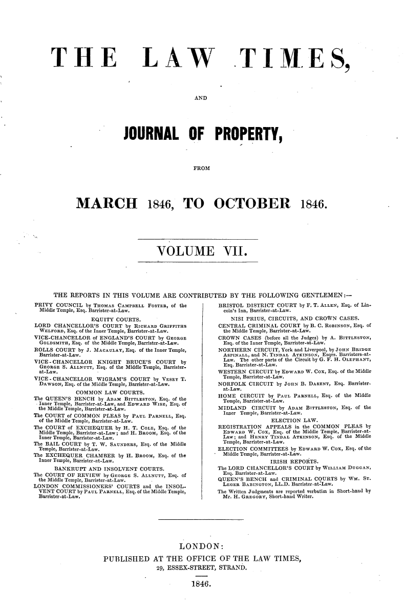 handle is hein.selden/lwtrpt0187 and id is 1 raw text is: 










THE


LAW


T I M E S,


AND


              JOURNAL OF PROPERTY,




                                   FROM






MARCH 1846, TO OCTOBER 1846.


VOLUME VII.


THE  REPORTS   IN THIS VOLUME   ARE  CONTRIBUTED BY THE FOLLOWING GENTLEMEN:-


PRIVY  COUNCIL by THOMAS CAMPBELL FOSTER, of the
  Middle Temple, Esq. Barrister-at-Law.

                 EQUITY  COURTS.
LORD  CHANCELLOR'S   COURT by RICHARD GRIFFITHS
  WELFORD, Esq. of the Inner Temple, Barrister-at-Law.
VICE-CHANCELLOR   of ENGLAND'S COURT by GEORGE
  GOLDSMITH, Esq. of the Middle Temple, Barrister-at-Law.
ROLLS  COURT by J. MACAULAY, Esq. of the Inner Temple,
  Barrister-at-Law.
VICE - CHANCELLOR  KNIGHT  BRUCE'S  COURT   by
  GEORGE S. ALLNUTT, Esq. of the Middle Temple, Barrister-
  at-Law.
VICE - CHANCELLOR  WIGRAM'S  COURT  by VESEY T.
  DAWSON, Esq. of the Middle Temple, Barrister-at-Law.
             COMMON  LAW  COURTS.
The QUEEN'S BENCH  by ADAM BITTLESTON, Esq. of the
  Inner Temple, Barrister-at-Law, and EDWARD WISE, Esq. of
  the Middle Temple, Barrister-at-Law.
The COURT of COMMON  PLEAS by PAUL PARNELL, Esq.
  of the Middle Temple, Barrister-at-Law.
The COURT of EXCHEQUER  by H. T. COLE, Esq. of the
  Middle Temple, Barrister-at-Law; and H. BROOM, Esq. of the
  Inner Temple, Barrister-at-Law.
The BAIL COURT by T. W. SAUNDERS, Esq. of the Middle
  Temple, Barrister-at-Law.
The EXCHEQUER   CHAMBER  by H. BROOM, Esq. of the
  Inner Temple, Barrister-at-Law.
      BANKRUPT  AND  INSOLVENT  COURTS.
The COURT OF REVIEW  by GEORGE S. ALLNUTT, Esq. of
  the Middle Temple, Barrister-at-Law.
LONDON   COMMISSIONERS'  COURTS  and the INSOL-
  VENT COURT by PAUL PARNELL, Esq. of the Middle Temple,
  Barrister-at-Law.


BRISTOL  DISTRICT COURT by F. T. ALLEN, Esq. of Lin-
  coln's Inn, Barrister-at-Law.
    NISI PRIUS, CIRCUITS, AND CROWN CASES.
CENTRAL  CRIMINAL  COURT by B. C. RoBINSON, Esq. of
  the Middle Temple, Barrister-at-Law.
CROWN   CASES (before all the Judges) by A. BITTLESTON,
  Esq. of the Inner Temple, Barrister-at-Law.
NORTHERN   CIRCUIT, York and Liverpool, by JOHN BRIDGE
  ASPINALL, and N. TINDAL ATKINSON, Esqrs. Barristers-at-
  Law. The other parts of the Circuit by G. F. H. OLEPHANT,
  Esq. Barrister-at-Law.
WESTERN  CIRCUIT by EDWARD W. Cox, Esq. of the Middle
  Temple, Barrister-at-Law.
NORFOLK  CIRCUIT by JoHN B. DASENT, Esq. Barrister-
  at-Law.
HOME   CIRCUIT by PAUL PARNELL, Esq. of the Middle
  Temple, Barrister-at-Law.
MIDLAND   CIRCUIT by ADAM BITTLESTON, Esq. of the
  Inner Temple, Barrister-at-Law.
                ELECTION  LAW.
REGISTRATION  APPEALS  in the COMMON  PLEAS by
  EDWARD W. Cox, Esq. of the Middle Temple, Barrister-at-
  Law; and HENRY TINDAL ATKINSON, Esq. of the Middle
  Temple, Barrister-at-Law.
ELECTION  COMMITTEES  by EDWARD W. Cox, Esq. of the
  Middle Temple, Barrister-at-Law.
                IRISH REPORTS.
The LORD CHANCELLOR'S  COURT by WILLIAM DUGGAN,
  Esq. Barrister-at-Law.
QUEEN'S BENCH   and CRIMINAL COURTS by WM. ST.
  LEGER BABINGTON, LL.D. Barrister-at-Law.
The Written Judgments are reported verbatim in Short-hand by
  Mr. H. GREGORY, Short-hand Writer.


                       LONDON:

PUBLISHED AT THE OFFICE OF THE LAW TIMES,
                29, ESSEX-STREET, STRAND.


                          1846.


