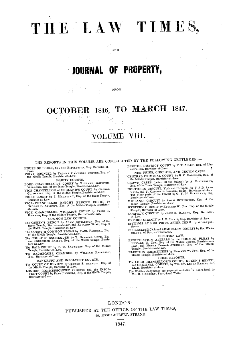 handle is hein.selden/lwtrpt0188 and id is 1 raw text is: 









THE


LAW


TIMES,


-' AND


              JOURNAL OF PROPERTY,




                                  FROM






OCTOBER 1846, TO MARCH 1847.


                              VOLUME VIII.







THE  REPORTS  IN THIS  VOLUME   ARE  CONTRIBUTED BY THE FOLLOWING GENTLEMEN:-


HOUSE  OF LORDS, by JOHN BITTLEsTON, Esq. Barrister-at-
  Law.
PRIVY  COUNCIL by THOMAS CAMPBELL FOSTER, Esq. of
the Middle Temple, Barrister-at-Law.
                 EQUITY COURTS.
LORD  CHANCELLOR'S  COURT  by RICHARD GRIPsITHS
  WELFORD, Esq. of the Inner Temple, Barrister-at-Law.
VICE-CHANCELLOR  of ENGLAND'S COURT  by GEORGE
  GOLDSMITH, Esq. of the Middle Temple, Barrister-at-Law,
ROLLS  COURT by J. MACAULAY, Esq. of the Inner Temple,
  Barrister-at-Law.
VICE-CHANCELLOR    KNIGHT  BRUCE'S  COURT  by
  GEORGE S. ALLNUTT, Esq. of the Middle Temple, Barrister-
  at-Law.
VICE - CHANCELLOR  WIGRAM'S  COURT by YEarn' T.
  DAWSON, Esq. of the Middle Temple, Barrister-at-Law.
             COMMON  LAW  COURTS.
The QUEEN'S BENCH  by ADAM BITTLESTON, Esq. of the
  Inner Temple, Barrister-at-Law, and EDWARD WISE, Esq. of
  the Middle Temple, Barrister-at-Law.
The COURT of COMMON  PLEAS by PAUL PARNELL, Esq.
  of the Middle Temple, Barrister-at-Law.
The COURT of EXCHEQUER  by T. SPENCER COPE, Esq.
  and FREDERICK BAILEY, Esq. of the Middle Temple, Barris-
  ters- at-Law.
  The BAIL COURT by T. W. SAUNDERS, Esq. of the Middle
  Temple, Barrister-at-Law.
  The EXCHEQUER  CHAMBER  by WILLIAM PATERSON,
  Esq. Barrister-at-Law.
       BANKRUPT  AND INSOLVENT  COURTS.
 The COURT OF REVIEW by GEORGE S. ALLNUTT, Esq. of
 the Middle Temple, Barrister-at-Law.
 LONDON  COMMISSIONERS'  COURTS  and the INSOL-
 VENT  COURT  by PAUL PARNELL, Esq. of the Middle Temple,
 Barrister-at-Law.


BRISTOL DISTRICT COURT  by F. T. ALLEN, Esq. of Lin-
  coln's Inn, Barrister-at-Law.
    NISI PRIUS, CIRCUITS, AND CROWN CASES.
CENTRAL  CRIMINAL COURT  by B. C. ROBINSON, Esq. of
the Middle Temple, Barrister.at-Law.
CROWN  CASES  (before all the Judges) by A. BhITLESTON,
Esq. of the Inner Temple, Barrister-  aw.
NORTHERN   CIRCUIT, York and Liverpool, by F. J B. AsPi-
  NALL, snd T. CAMPBELL FOSTER, Esqrs. Barristers-at-Law.
  The other parts of the Circuit by G. F. H. OLEPHANT, Esq.
  Barrister-at-Law.
MIDLAND   CIRCUIT by ADAM BTTrLESTON, Esq. of the
  Inner Temple, Barrister-at-Law.
WESTERN  CIRCUIT by EDWARD W. Cox, Esq. of the Middle
  Temple, Barrister-at-Law.
NORFOLK  CIRCUIT by JOHN B. DASENT, Esq. Barrister-
  at-Law.
OXFORD  CIRCUIT by J. P. DAVIS, Esq. Barrister-at-Law.
SITTINGS AT NISI PRIUS AFTER TERM, by various gen.
  tlemen.
ECCLESIASTICAL and ADMIRALTY COURTS by DR. WAD-
  DILOVE, of Doctors' Commons.
                ELECTION  LAW.
 REGISTRATON   APPEALS in the COMMON  PLEAS by
 EDWARD  W. Cox, Esq. of the Middle Temple, Barrister-at-
 Law;  and HENRY TINDAL ATKINSON, Esq. of the Middle
 Temple, Barrister-st-Law.
 ELECTION COMMITTEES  by EDWARD W. Cox, Esq. of the
 Middle Temple, Barrister. at-Law.
                IRISH REPORTS.
 The LORD CHANCELLOR'S  COURT, QUEEN'S BENCH,
 and CRIMINAL  COURTS, by WM. ST. LEGER BABINGTON,
 LL.D. Barrister at-Law.
 The Written Judgments are reported verbatim in Short-hand by
 Mr. H. GREGORY, Short-hand Writer.


                      LONDON:

PUBLISHED AT THE OFFICE OF THE LAW TIMES,
                29, ESSEX-STREET, STRAND.


                          1847.


